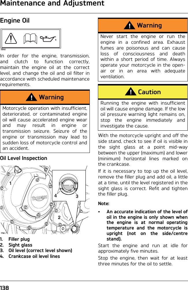 Maintenance and Adjustment138Engine OilIn order for the engine, transmission,and clutch to function correctly,maintain the engine oil at the correctlevel, and change the oil and oil filter inaccordance with scheduled maintenancerequirements.Oil Level Inspection1. Filler plug2. Sight glass3. Oil level (correct level shown)4. Crankcase oil level linesWith the motorcycle upright and off theside stand, check to see if oil is visible inthe sight glass at a point mid-waybetween the upper (maximum) and lower(minimum) horizontal lines marked onthe crankcase.If it is necessary to top up the oil level,remove the filler plug and add oil, a littleat a time, until the level registered in thesight glass is correct. Refit and tightenthe filler plug.Note:• An accurate indication of the level ofoil in the engine is only shown whenthe engine is at normal operatingtemperature and the motorcycle isupright (not on the side/centrestand).Start the engine and run at idle forapproximately five minutes.Stop the engine, then wait for at leastthree minutes for the oil to settle.WarningMotorcycle operation with insufficient,deteriorated, or contaminated engineoil will cause accelerated engine wearand may result in engine ortransmission seizure. Seizure of theengine or transmission may lead tosudden loss of motorcycle control andan accident.cbnz2431chgz_1WarningNever start the engine or run theengine in a confined area. Exhaustfumes are poisonous and can causeloss of consciousness and deathwithin a short period of time. Alwaysoperate your motorcycle in the open-air or in an area with adequateventilation.CautionRunning the engine with insufficientoil will cause engine damage. If the lowoil pressure warning light remains on,stop the engine immediately andinvestigate the cause.