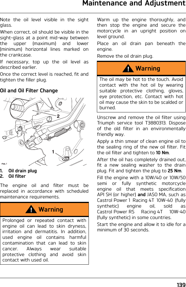 Maintenance and Adjustment139Note the oil level visible in the sightglass.When correct, oil should be visible in thesight-glass at a point mid-way betweenthe upper (maximum) and lower(minimum) horizontal lines marked onthe crankcase.If necessary, top up the oil level asdescribed earlier.Once the correct level is reached, fit andtighten the filler plug.Oil and Oil Filter Change1. Oil drain plug2. Oil filterThe engine oil and filter must bereplaced in accordance with scheduledmaintenance requirements.Warm up the engine thoroughly, andthen stop the engine and secure themotorcycle in an upright position onlevel ground.Place an oil drain pan beneath theengine.Remove the oil drain plug.Unscrew and remove the oil filter usingTriumph service tool T3880313. Disposeof the old filter in an environmentallyfriendly way.Apply a thin smear of clean engine oil tothe sealing ring of the new oil filter. Fitthe oil filter and tighten to 10 Nm.After the oil has completely drained out,fit a new sealing washer to the drainplug. Fit and tighten the plug to 25 Nm.Fill the engine with a 10W/40 or 10W/50semi or fully synthetic motorcycleengine oil that meets specificationAPI SH (or higher) and JASO MA, such asCastrol Power 1 Racing 4T 10W-40 (fullysynthetic) engine oil, sold asCastrol Power RS Racing 4T 10W-40(fully synthetic) in some countries.Start the engine and allow it to idle for aminimum of 30 seconds.WarningProlonged or repeated contact withengine oil can lead to skin dryness,irritation and dermatitis. In addition,used engine oil contains harmfulcontamination that can lead to skincancer. Always wear suitableprotective clothing and avoid skincontact with used oil.chgy_112WarningThe oil may be hot to the touch. Avoidcontact with the hot oil by wearingsuitable protective clothing, gloves,eye protection, etc. Contact with hotoil may cause the skin to be scalded orburned.