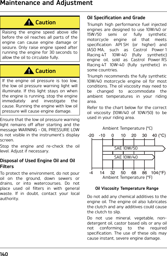 Maintenance and Adjustment140Ensure that the low oil pressure warninglight remains off after starting and themessage WARNING - OIL PRESSURE LOWis not visible in the instrument&apos;s displayscreen.Stop the engine and re-check the oillevel. Adjust if necessary.Disposal of Used Engine Oil and Oil FiltersTo protect the environment, do not pouroil on the ground, down sewers ordrains, or into watercourses. Do notplace used oil filters in with generalwaste. If in doubt, contact your localauthority.Oil Specification and GradeTriumph high performance fuel injectedengines are designed to use 10W/40 or15W/50 semi or fully syntheticmotorcycle engine oil that meetsspecification API SH (or higher) andJASO MA, such as Castrol Power 1Racing 4T 10W-40 (fully synthetic)engine oil, sold as Castrol Power RSRacing 4T 10W-40 (fully synthetic) insome countries.Triumph recommends the fully synthetic10W/40 motorcycle engine oil for mostconditions. The oil viscosity may need tobe changed to accommodate theambient temperatures in your ridingarea.Refer to the chart below for the correctoil viscosity (10W/40 of 10W/50) to beused in your riding area.Oil Viscosity Temperature RangeDo not add any chemical additives to theengine oil. The engine oil also lubricatesthe clutch and any additives could causethe clutch to slip.Do not use mineral, vegetable, non-detergent oil, castor based oils or any oilnot conforming to the requiredspecification. The use of these oils maycause instant, severe engine damage.CautionRaising the engine speed above idlebefore the oil reaches all parts of theengine can cause engine damage orseizure. Only raise engine speed afterrunning the engine for 30 seconds toallow the oil to circulate fully.CautionIf the engine oil pressure is too low,the low oil pressure warning light willilluminate. If this light stays on whenthe engine is running, stop the engineimmediately and investigate thecause. Running the engine with low oilpressure will cause engine damage.-20 -10 0 10 20 30 40-4 14 5032 68 86 104(°C)(°F)Ambient Temperature (°C)Ambient Temperature (°F)SAE 10W/50SAE 10W/40