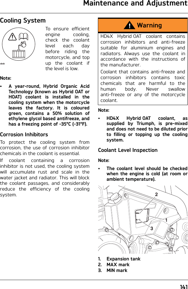 Maintenance and Adjustment141Cooling SystemTo ensure efficientengine cooling,check the coolantlevel each daybefore riding themotorcycle, and topup the coolant ifthe level is low.Note:• A year-round, Hybrid Organic AcidTechnology (known as Hybrid OAT orHOAT) coolant is installed in thecooling system when the motorcycleleaves the factory. It is colouredgreen, contains a 50% solution ofethylene glycol based antifreeze, andhas a freezing point of -35°C (-31°F).Corrosion InhibitorsTo protect the cooling system fromcorrosion, the use of corrosion inhibitorchemicals in the coolant is essential.If coolant containing a corrosioninhibitor is not used, the cooling systemwill accumulate rust and scale in thewater jacket and radiator. This will blockthe coolant passages, and considerablyreduce the efficiency of the coolingsystem.Note:• HD4X Hybrid OAT coolant, assupplied by Triumph, is pre-mixedand does not need to be diluted priorto filling or topping up the coolingsystem.Coolant Level InspectionNote:• The coolant level should be checkedwhen the engine is cold (at room orambient temperature).1. Expansion tank2. MAX mark3. MIN markcbobWarningHD4X Hybrid OAT coolant containscorrosion inhibitors and anti-freezesuitable for aluminium engines andradiators. Always use the coolant inaccordance with the instructions ofthe manufacturer.Coolant that contains anti-freeze andcorrosion inhibitors contains toxicchemicals that are harmful to thehuman body. Never swallowanti-freeze or any of the motorcyclecoolant.312