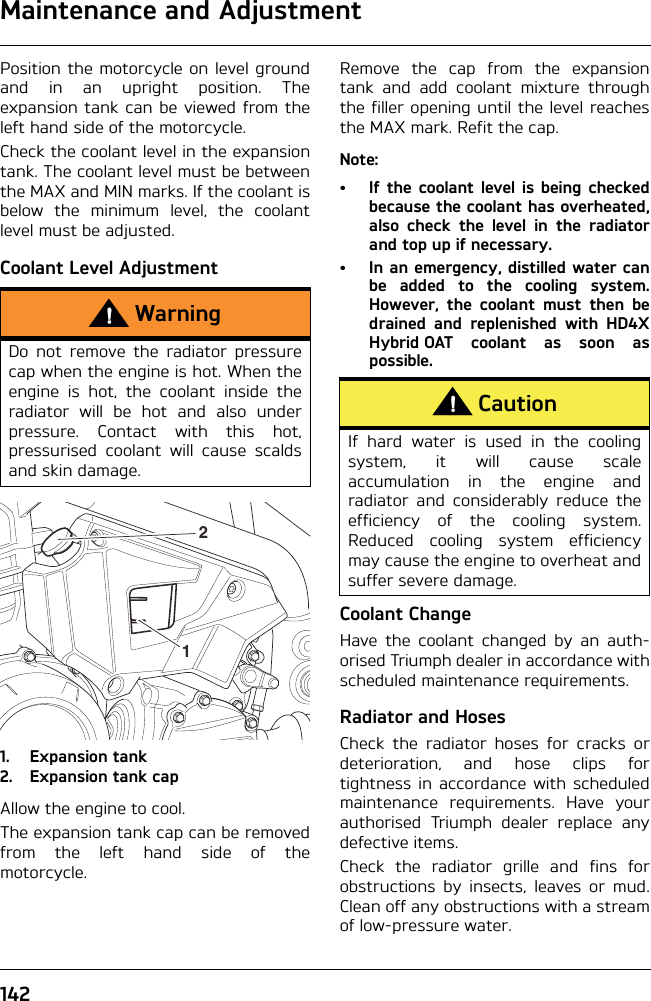 Maintenance and Adjustment142Position the motorcycle on level groundand in an upright position. Theexpansion tank can be viewed from theleft hand side of the motorcycle.Check the coolant level in the expansiontank. The coolant level must be betweenthe MAX and MIN marks. If the coolant isbelow the minimum level, the coolantlevel must be adjusted.Coolant Level Adjustment1. Expansion tank2. Expansion tank capAllow the engine to cool.The expansion tank cap can be removedfrom the left hand side of themotorcycle.Remove the cap from the expansiontank and add coolant mixture throughthe filler opening until the level reachesthe MAX mark. Refit the cap.Note:• If the coolant level is being checkedbecause the coolant has overheated,also check the level in the radiatorand top up if necessary.• In an emergency, distilled water canbe added to the cooling system.However, the coolant must then bedrained and replenished with HD4XHybrid OAT coolant as soon aspossible.Coolant ChangeHave the coolant changed by an auth-orised Triumph dealer in accordance withscheduled maintenance requirements.Radiator and HosesCheck the radiator hoses for cracks ordeterioration, and hose clips fortightness in accordance with scheduledmaintenance requirements. Have yourauthorised Triumph dealer replace anydefective items.Check the radiator grille and fins forobstructions by insects, leaves or mud.Clean off any obstructions with a streamof low-pressure water.WarningDo not remove the radiator pressurecap when the engine is hot. When theengine is hot, the coolant inside theradiator will be hot and also underpressure. Contact with this hot,pressurised coolant will cause scaldsand skin damage. 12CautionIf hard water is used in the coolingsystem, it will cause scaleaccumulation in the engine andradiator and considerably reduce theefficiency of the cooling system.Reduced cooling system efficiencymay cause the engine to overheat andsuffer severe damage.