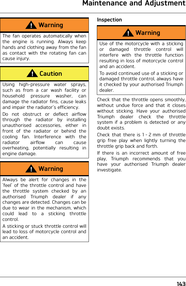 Maintenance and Adjustment143InspectionCheck that the throttle opens smoothly,without undue force and that it closeswithout sticking. Have your authorisedTriumph dealer check the throttlesystem if a problem is detected or anydoubt exists.Check that there is 1 - 2 mm of throttlegrip free play when lightly turning thethrottle grip back and forth.If there is an incorrect amount of freeplay, Triumph recommends that youhave your authorised Triumph dealerinvestigate.WarningThe fan operates automatically whenthe engine is running. Always keephands and clothing away from the fanas contact with the rotating fan cancause injury.CautionUsing high-pressure water sprays,such as from a car wash facility orhousehold pressure washer, candamage the radiator fins, cause leaksand impair the radiator&apos;s efficiency.Do not obstruct or deflect airflowthrough the radiator by installingunauthorised accessories, either infront of the radiator or behind thecooling fan. Interference with theradiator airflow can causeoverheating, potentially resulting inengine damage.WarningAlways be alert for changes in the&apos;feel&apos; of the throttle control and havethe throttle system checked by anauthorised Triumph dealer if anychanges are detected. Changes can bedue to wear in the mechanism, whichcould lead to a sticking throttlecontrol.A sticking or stuck throttle control willlead to loss of motorcycle control andan accident.WarningUse of the motorcycle with a stickingor damaged throttle control willinterfere with the throttle functionresulting in loss of motorcycle controland an accident.To avoid continued use of a sticking ordamaged throttle control, always haveit checked by your authorised Triumphdealer.