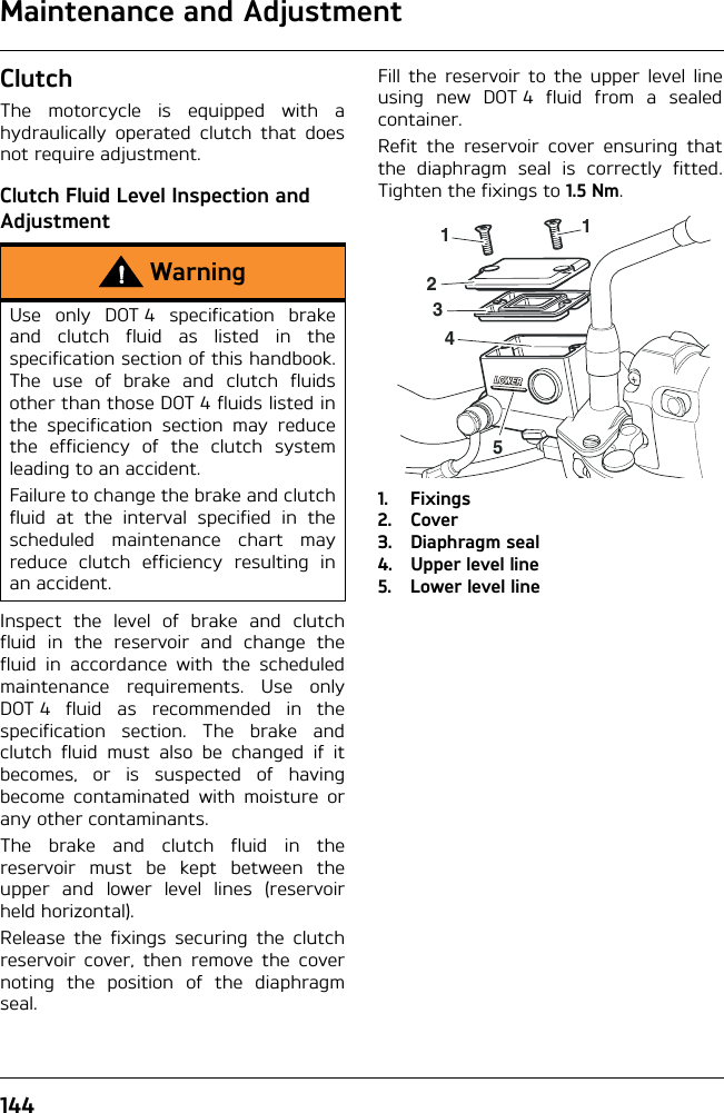 Maintenance and Adjustment144ClutchThe motorcycle is equipped with ahydraulically operated clutch that doesnot require adjustment.Clutch Fluid Level Inspection and AdjustmentInspect the level of brake and clutchfluid in the reservoir and change thefluid in accordance with the scheduledmaintenance requirements. Use onlyDOT 4 fluid as recommended in thespecification section. The brake andclutch fluid must also be changed if itbecomes, or is suspected of havingbecome contaminated with moisture orany other contaminants.The brake and clutch fluid in thereservoir must be kept between theupper and lower level lines (reservoirheld horizontal).Release the fixings securing the clutchreservoir cover, then remove the covernoting the position of the diaphragmseal.Fill the reservoir to the upper level lineusing new DOT 4 fluid from a sealedcontainer.Refit the reservoir cover ensuring thatthe diaphragm seal is correctly fitted.Tighten the fixings to 1.5 Nm.1. Fixings2. Cover3. Diaphragm seal4. Upper level line5. Lower level lineWarningUse only DOT 4 specification brakeand clutch fluid as listed in thespecification section of this handbook.The use of brake and clutch fluidsother than those DOT 4 fluids listed inthe specification section may reducethe efficiency of the clutch systemleading to an accident.Failure to change the brake and clutchfluid at the interval specified in thescheduled maintenance chart mayreduce clutch efficiency resulting inan accident.511234