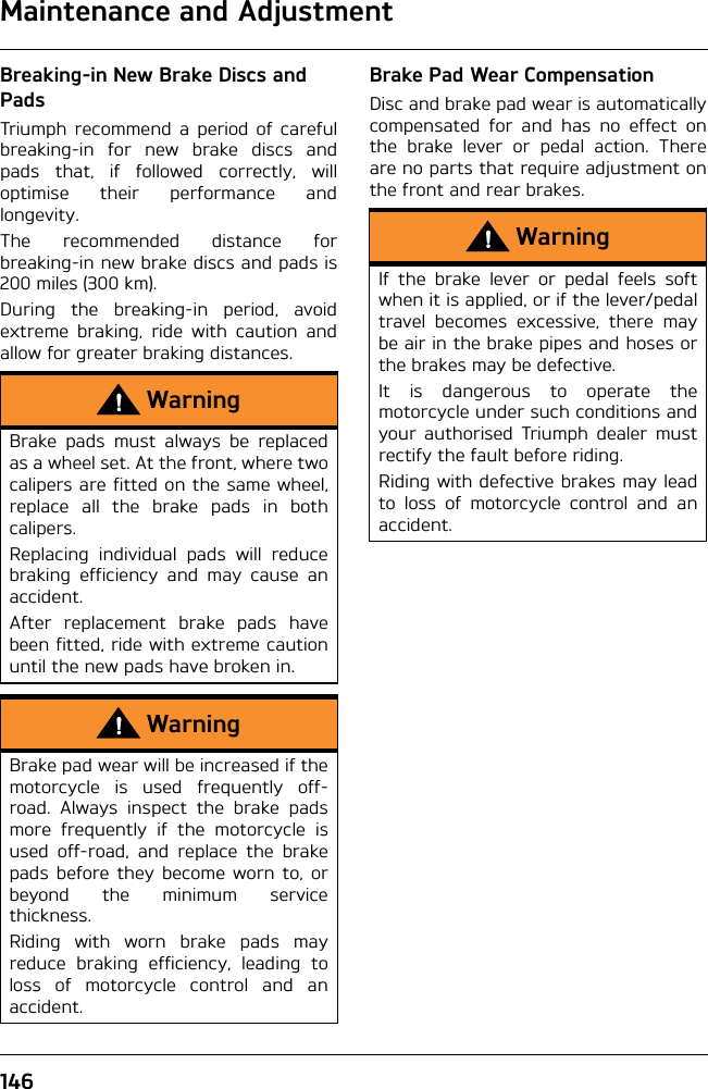 Maintenance and Adjustment146Breaking-in New Brake Discs and PadsTriumph recommend a period of carefulbreaking-in for new brake discs andpads that, if followed correctly, willoptimise their performance andlongevity.The recommended distance forbreaking-in new brake discs and pads is200 miles (300 km).During the breaking-in period, avoidextreme braking, ride with caution andallow for greater braking distances.Brake Pad Wear CompensationDisc and brake pad wear is automaticallycompensated for and has no effect onthe brake lever or pedal action. Thereare no parts that require adjustment onthe front and rear brakes.WarningBrake pads must always be replacedas a wheel set. At the front, where twocalipers are fitted on the same wheel,replace all the brake pads in bothcalipers.Replacing individual pads will reducebraking efficiency and may cause anaccident.After replacement brake pads havebeen fitted, ride with extreme cautionuntil the new pads have broken in.WarningBrake pad wear will be increased if themotorcycle is used frequently off-road. Always inspect the brake padsmore frequently if the motorcycle isused off-road, and replace the brakepads before they become worn to, orbeyond the minimum servicethickness.Riding with worn brake pads mayreduce braking efficiency, leading toloss of motorcycle control and anaccident.WarningIf the brake lever or pedal feels softwhen it is applied, or if the lever/pedaltravel becomes excessive, there maybe air in the brake pipes and hoses orthe brakes may be defective.It is dangerous to operate themotorcycle under such conditions andyour authorised Triumph dealer mustrectify the fault before riding.Riding with defective brakes may leadto loss of motorcycle control and anaccident.