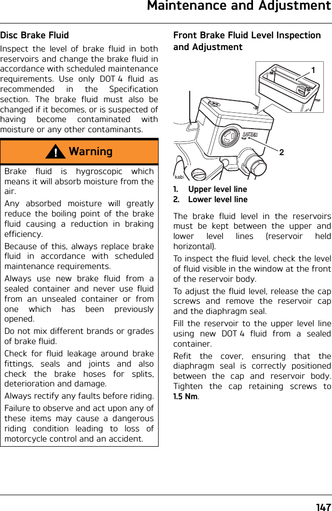 Maintenance and Adjustment147Disc Brake FluidInspect the level of brake fluid in bothreservoirs and change the brake fluid inaccordance with scheduled maintenancerequirements. Use only DOT 4 fluid asrecommended in the Specificationsection. The brake fluid must also bechanged if it becomes, or is suspected ofhaving become contaminated withmoisture or any other contaminants.Front Brake Fluid Level Inspection and Adjustment1. Upper level line2. Lower level lineThe brake fluid level in the reservoirsmust be kept between the upper andlower level lines (reservoir heldhorizontal).To inspect the fluid level, check the levelof fluid visible in the window at the frontof the reservoir body.To adjust the fluid level, release the capscrews and remove the reservoir capand the diaphragm seal.Fill the reservoir to the upper level lineusing new DOT 4 fluid from a sealedcontainer.Refit the cover, ensuring that thediaphragm seal is correctly positionedbetween the cap and reservoir body.Tighten the cap retaining screws to1.5 Nm.WarningBrake fluid is hygroscopic whichmeans it will absorb moisture from theair.Any absorbed moisture will greatlyreduce the boiling point of the brakefluid causing a reduction in brakingefficiency.Because of this, always replace brakefluid in accordance with scheduledmaintenance requirements.Always use new brake fluid from asealed container and never use fluidfrom an unsealed container or fromone which has been previouslyopened.Do not mix different brands or gradesof brake fluid.Check for fluid leakage around brakefittings, seals and joints and alsocheck the brake hoses for splits,deterioration and damage.Always rectify any faults before riding.Failure to observe and act upon any ofthese items may cause a dangerousriding condition leading to loss ofmotorcycle control and an accident.21