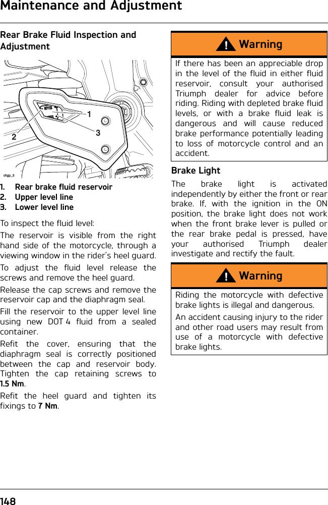 Maintenance and Adjustment148Rear Brake Fluid Inspection and Adjustment1. Rear brake fluid reservoir2. Upper level line3. Lower level lineTo inspect the fluid level:The reservoir is visible from the righthand side of the motorcycle, through aviewing window in the rider’s heel guard.To adjust the fluid level release thescrews and remove the heel guard.Release the cap screws and remove thereservoir cap and the diaphragm seal.Fill the reservoir to the upper level lineusing new DOT 4 fluid from a sealedcontainer.Refit the cover, ensuring that thediaphragm seal is correctly positionedbetween the cap and reservoir body.Tighten the cap retaining screws to1.5 Nm.Refit the heel guard and tighten itsfixings to 7Nm.Brake LightThe brake light is activatedindependently by either the front or rearbrake. If, with the ignition in the ONposition, the brake light does not workwhen the front brake lever is pulled orthe rear brake pedal is pressed, haveyour authorised Triumph dealerinvestigate and rectify the fault.chgp_3213WarningIf there has been an appreciable dropin the level of the fluid in either fluidreservoir, consult your authorisedTriumph dealer for advice beforeriding. Riding with depleted brake fluidlevels, or with a brake fluid leak isdangerous and will cause reducedbrake performance potentially leadingto loss of motorcycle control and anaccident.WarningRiding the motorcycle with defectivebrake lights is illegal and dangerous.An accident causing injury to the riderand other road users may result fromuse of a motorcycle with defectivebrake lights.