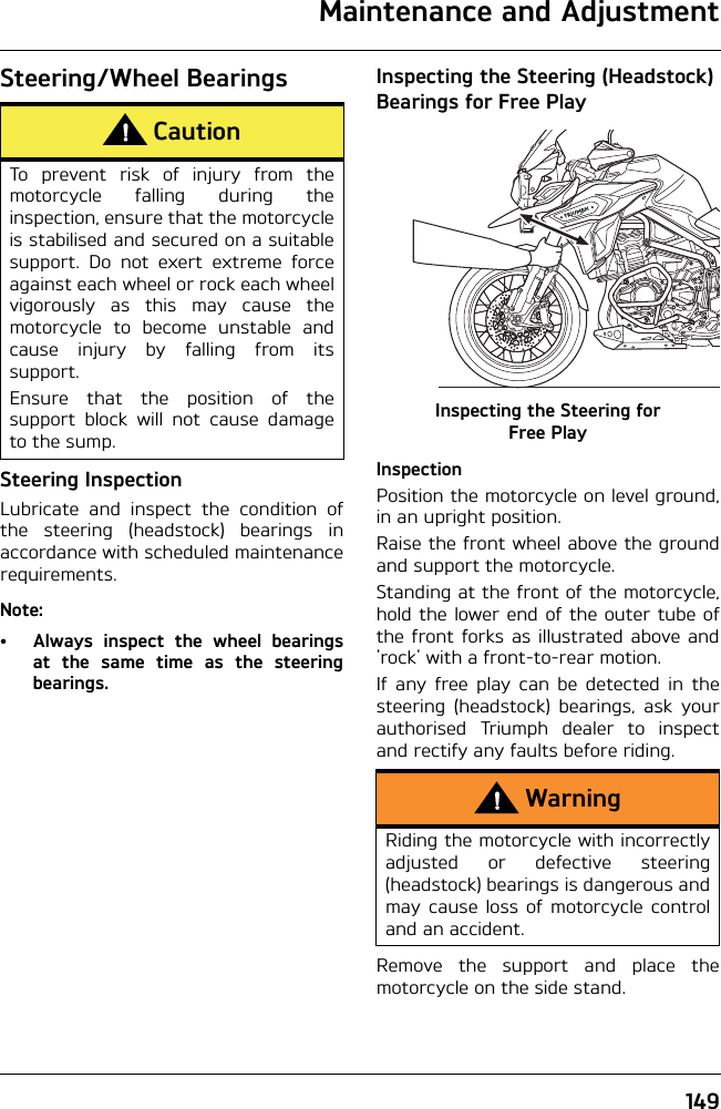 Maintenance and Adjustment149Steering/Wheel BearingsSteering InspectionLubricate and inspect the condition ofthe steering (headstock) bearings inaccordance with scheduled maintenancerequirements.Note:• Always inspect the wheel bearingsat the same time as the steeringbearings.Inspecting the Steering (Headstock) Bearings for Free PlayInspecting the Steering for Free PlayInspectionPosition the motorcycle on level ground,in an upright position.Raise the front wheel above the groundand support the motorcycle.Standing at the front of the motorcycle,hold the lower end of the outer tube ofthe front forks as illustrated above and&apos;rock&apos; with a front-to-rear motion.If any free play can be detected in thesteering (headstock) bearings, ask yourauthorised Triumph dealer to inspectand rectify any faults before riding.Remove the support and place themotorcycle on the side stand.CautionTo prevent risk of injury from themotorcycle falling during theinspection, ensure that the motorcycleis stabilised and secured on a suitablesupport. Do not exert extreme forceagainst each wheel or rock each wheelvigorously as this may cause themotorcycle to become unstable andcause injury by falling from itssupport.Ensure that the position of thesupport block will not cause damageto the sump.WarningRiding the motorcycle with incorrectlyadjusted or defective steering(headstock) bearings is dangerous andmay cause loss of motorcycle controland an accident.