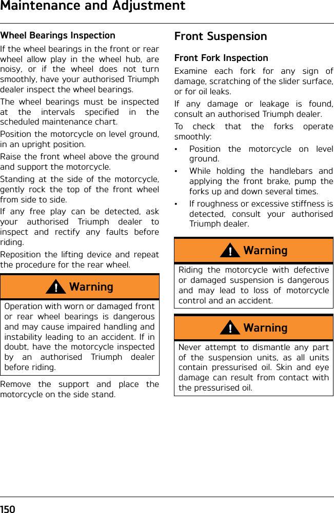 Maintenance and Adjustment150Wheel Bearings InspectionIf the wheel bearings in the front or rearwheel allow play in the wheel hub, arenoisy, or if the wheel does not turnsmoothly, have your authorised Triumphdealer inspect the wheel bearings.The wheel bearings must be inspectedat the intervals specified in thescheduled maintenance chart.Position the motorcycle on level ground,in an upright position.Raise the front wheel above the groundand support the motorcycle.Standing at the side of the motorcycle,gently rock the top of the front wheelfrom side to side.If any free play can be detected, askyour authorised Triumph dealer toinspect and rectify any faults beforeriding.Reposition the lifting device and repeatthe procedure for the rear wheel.Remove the support and place themotorcycle on the side stand.Front SuspensionFront Fork InspectionExamine each fork for any sign ofdamage, scratching of the slider surface,or for oil leaks.If any damage or leakage is found,consult an authorised Triumph dealer.To check that the forks operatesmoothly:• Position the motorcycle on levelground.• While holding the handlebars andapplying the front brake, pump theforks up and down several times.• If roughness or excessive stiffness isdetected, consult your authorisedTriumph dealer.WarningOperation with worn or damaged frontor rear wheel bearings is dangerousand may cause impaired handling andinstability leading to an accident. If indoubt, have the motorcycle inspectedby an authorised Triumph dealerbefore riding.WarningRiding the motorcycle with defectiveor damaged suspension is dangerousand may lead to loss of motorcyclecontrol and an accident.WarningNever attempt to dismantle any partof the suspension units, as all unitscontain pressurised oil. Skin and eyedamage can result from contact withthe pressurised oil.