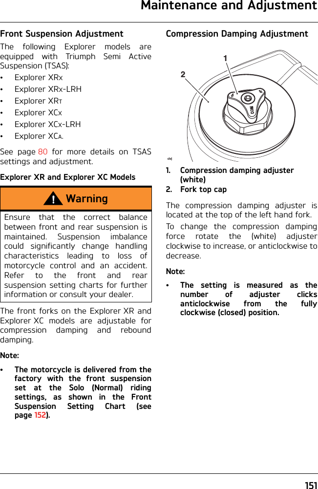 Maintenance and Adjustment151Front Suspension AdjustmentThe following Explorer models areequipped with Triumph Semi ActiveSuspension (TSAS):•ExplorerXRX•ExplorerXRX-LRH•ExplorerXRT•ExplorerXCX•ExplorerXCX-LRH•ExplorerXCA.See page 80 for more details on TSASsettings and adjustment.Explorer XR and Explorer XC ModelsThe front forks on the Explorer XR andExplorer XC models are adjustable forcompression damping and rebounddamping.Note:• The motorcycle is delivered from thefactory with the front suspensionset at the Solo (Normal) ridingsettings, as shown in the FrontSuspension Setting Chart (seepage 152).Compression Damping Adjustment1. Compression damping adjuster (white)2. Fork top capThe compression damping adjuster islocated at the top of the left hand fork.To change the compression dampingforce rotate the (white) adjusterclockwise to increase, or anticlockwise todecrease.Note:• The setting is measured as thenumber of adjuster clicksanticlockwise from the fullyclockwise (closed) position.WarningEnsure that the correct balancebetween front and rear suspension ismaintained. Suspension imbalancecould significantly change handlingcharacteristics leading to loss ofmotorcycle control and an accident.Refer to the front and rearsuspension setting charts for furtherinformation or consult your dealer.civj21