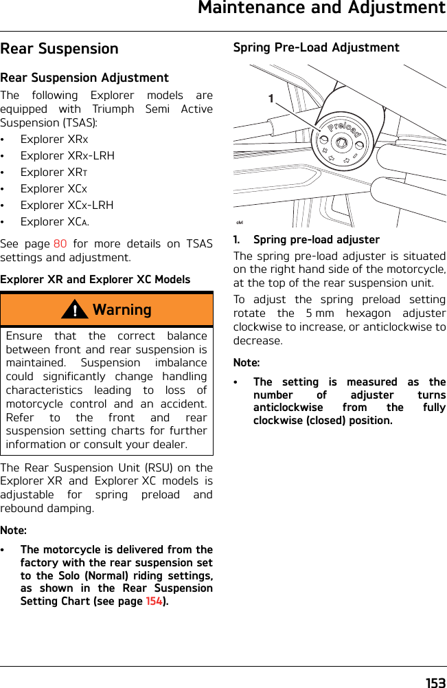 Maintenance and Adjustment153Rear SuspensionRear Suspension AdjustmentThe following Explorer models areequipped with Triumph Semi ActiveSuspension (TSAS):•ExplorerXRX•ExplorerXRX-LRH•ExplorerXRT•ExplorerXCX•ExplorerXCX-LRH•ExplorerXCA.See page 80 for more details on TSASsettings and adjustment.Explorer XR and Explorer XC ModelsThe Rear Suspension Unit (RSU) on theExplorer XR and Explorer XC models isadjustable for spring preload andrebound damping.Note:• The motorcycle is delivered from thefactory with the rear suspension setto the Solo (Normal) riding settings,as shown in the Rear SuspensionSetting Chart (see page 154).Spring Pre-Load Adjustment1. Spring pre-load adjusterThe spring pre-load adjuster is situatedon the right hand side of the motorcycle,at the top of the rear suspension unit.To adjust the spring preload settingrotate the 5 mm hexagon adjusterclockwise to increase, or anticlockwise todecrease.Note:• The setting is measured as thenumber of adjuster turnsanticlockwise from the fullyclockwise (closed) position.WarningEnsure that the correct balancebetween front and rear suspension ismaintained. Suspension imbalancecould significantly change handlingcharacteristics leading to loss ofmotorcycle control and an accident.Refer to the front and rearsuspension setting charts for furtherinformation or consult your dealer.civl1