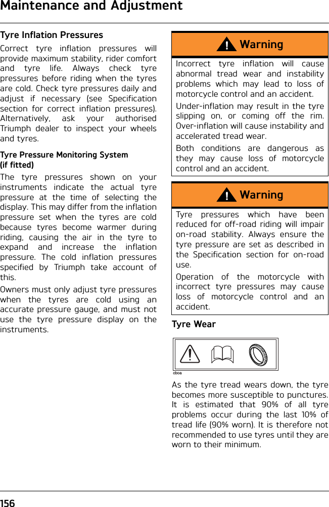 Maintenance and Adjustment156Tyre Inflation PressuresCorrect tyre inflation pressures willprovide maximum stability, rider comfortand tyre life. Always check tyrepressures before riding when the tyresare cold. Check tyre pressures daily andadjust if necessary (see Specificationsection for correct inflation pressures).Alternatively, ask your authorisedTriumph dealer to inspect your wheelsand tyres.Tyre Pressure Monitoring System (if fitted)The tyre pressures shown on yourinstruments indicate the actual tyrepressure at the time of selecting thedisplay. This may differ from the inflationpressure set when the tyres are coldbecause tyres become warmer duringriding, causing the air in the tyre toexpand and increase the inflationpressure. The cold inflation pressuresspecified by Triumph take account ofthis.Owners must only adjust tyre pressureswhen the tyres are cold using anaccurate pressure gauge, and must notuse the tyre pressure display on theinstruments. Tyre WearAs the tyre tread wears down, the tyrebecomes more susceptible to punctures.It is estimated that 90% of all tyreproblems occur during the last 10% oftread life (90% worn). It is therefore notrecommended to use tyres until they areworn to their minimum.WarningIncorrect tyre inflation will causeabnormal tread wear and instabilityproblems which may lead to loss ofmotorcycle control and an accident.Under-inflation may result in the tyreslipping on, or coming off the rim.Over-inflation will cause instability andaccelerated tread wear.Both conditions are dangerous asthey may cause loss of motorcyclecontrol and an accident.WarningTyre pressures which have beenreduced for off-road riding will impairon-road stability. Always ensure thetyre pressure are set as described inthe Specification section for on-roaduse.Operation of the motorcycle withincorrect tyre pressures may causeloss of motorcycle control and anaccident.cboa