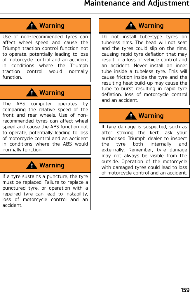 Maintenance and Adjustment159WarningUse of non-recommended tyres canaffect wheel speed and cause theTriumph traction control function notto operate, potentially leading to lossof motorcycle control and an accidentin conditions where the Triumphtraction control would normallyfunction.WarningThe ABS computer operates bycomparing the relative speed of thefront and rear wheels. Use of non-recommended tyres can affect wheelspeed and cause the ABS function notto operate, potentially leading to lossof motorcycle control and an accidentin conditions where the ABS wouldnormally function.WarningIf a tyre sustains a puncture, the tyremust be replaced. Failure to replace apunctured tyre, or operation with arepaired tyre can lead to instability,loss of motorcycle control and anaccident.WarningDo not install tube-type tyres ontubeless rims. The bead will not seatand the tyres could slip on the rims,causing rapid tyre deflation that mayresult in a loss of vehicle control andan accident. Never install an innertube inside a tubeless tyre. This willcause friction inside the tyre and theresulting heat build-up may cause thetube to burst resulting in rapid tyredeflation, loss of motorcycle controland an accident.WarningIf tyre damage is suspected, such asafter striking the kerb, ask yourauthorised Triumph dealer to inspectthe tyre both internally andexternally. Remember, tyre damagemay not always be visible from theoutside. Operation of the motorcyclewith damaged tyres could lead to lossof motorcycle control and an accident.