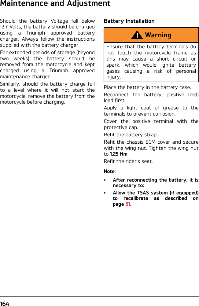 Maintenance and Adjustment164Should the battery Voltage fall below12.7 Volts, the battery should be chargedusing a Triumph approved batterycharger. Always follow the instructionssupplied with the battery charger.For extended periods of storage (beyondtwo weeks) the battery should beremoved from the motorcycle and keptcharged using a Triumph approvedmaintenance charger.Similarly, should the battery charge fallto a level where it will not start themotorcycle, remove the battery from themotorcycle before charging.Battery InstallationPlace the battery in the battery case.Reconnect the battery, positive (red)lead first.Apply a light coat of grease to theterminals to prevent corrosion.Cover the positive terminal with theprotective cap.Refit the battery strap.Refit the chassis ECM cover and securewith the wing nut. Tighten the wing nutto 1.25 Nm.Refit the rider&apos;s seat.Note:• After reconnecting the battery, it isnecessary to:• Allow the TSAS system (if equipped)to recalibrate as described onpage 81.WarningEnsure that the battery terminals donot touch the motorcycle frame asthis may cause a short circuit orspark, which would ignite batterygases causing a risk of personalinjury.