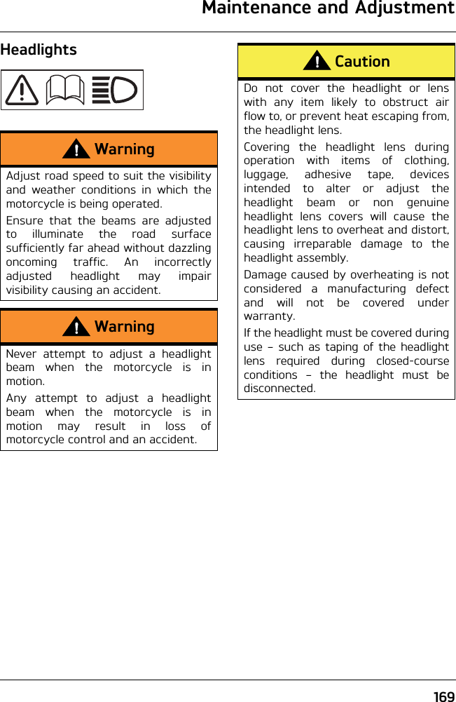 Maintenance and Adjustment169HeadlightsWarningAdjust road speed to suit the visibilityand weather conditions in which themotorcycle is being operated.Ensure that the beams are adjustedto illuminate the road surfacesufficiently far ahead without dazzlingoncoming traffic. An incorrectlyadjusted headlight may impairvisibility causing an accident.WarningNever attempt to adjust a headlightbeam when the motorcycle is inmotion.Any attempt to adjust a headlightbeam when the motorcycle is inmotion may result in loss ofmotorcycle control and an accident.CautionDo not cover the headlight or lenswith any item likely to obstruct airflow to, or prevent heat escaping from,the headlight lens.Covering the headlight lens duringoperation with items of clothing,luggage, adhesive tape, devicesintended to alter or adjust theheadlight beam or non genuineheadlight lens covers will cause theheadlight lens to overheat and distort,causing irreparable damage to theheadlight assembly.Damage caused by overheating is notconsidered a manufacturing defectand will not be covered underwarranty.If the headlight must be covered duringuse – such as taping of the headlightlens required during closed-courseconditions – the headlight must bedisconnected.