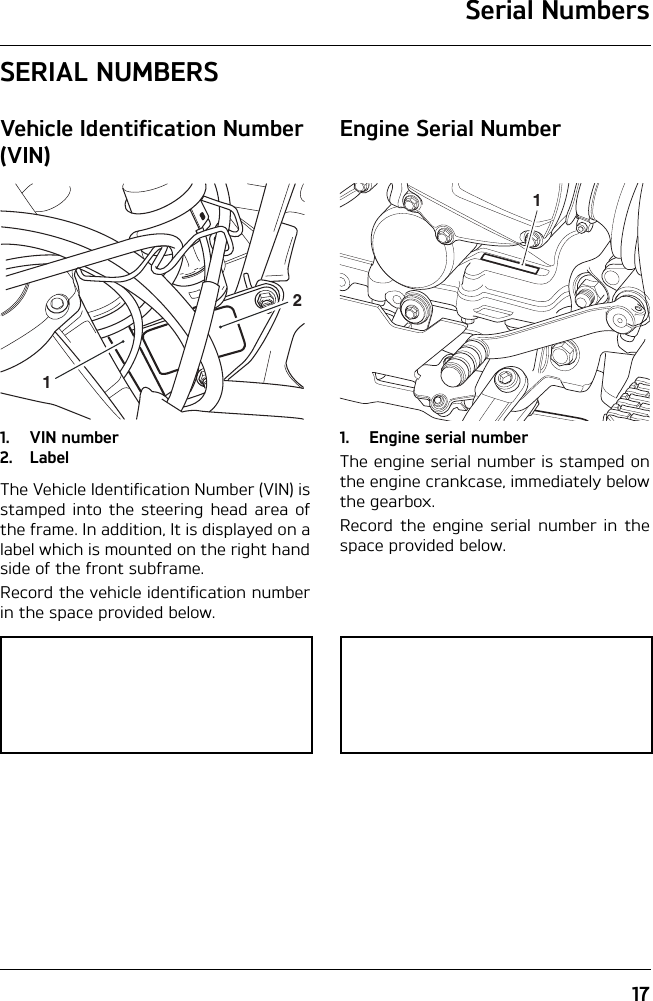 Serial Numbers17SERIAL NUMBERSVehicle Identification Number (VIN)1. VIN number2. LabelThe Vehicle Identification Number (VIN) isstamped into the steering head area ofthe frame. In addition, It is displayed on alabel which is mounted on the right handside of the front subframe.Record the vehicle identification numberin the space provided below.Engine Serial Number1. Engine serial numberThe engine serial number is stamped onthe engine crankcase, immediately belowthe gearbox.Record the engine serial number in thespace provided below.121