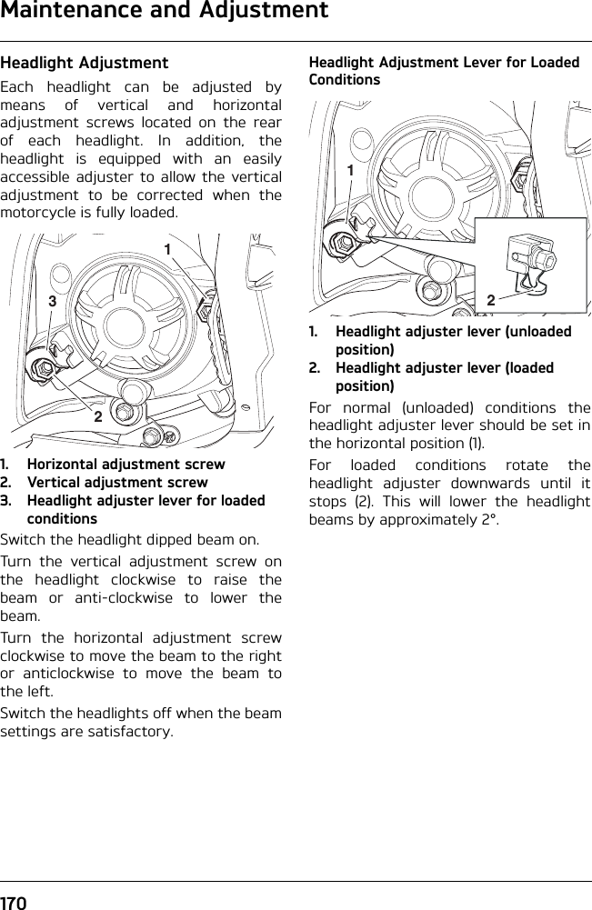 Maintenance and Adjustment170Headlight AdjustmentEach headlight can be adjusted bymeans of vertical and horizontaladjustment screws located on the rearof each headlight. In addition, theheadlight is equipped with an easilyaccessible adjuster to allow the verticaladjustment to be corrected when themotorcycle is fully loaded.1. Horizontal adjustment screw 2. Vertical adjustment screw3. Headlight adjuster lever for loaded conditionsSwitch the headlight dipped beam on.Turn the vertical adjustment screw onthe headlight clockwise to raise thebeam or anti-clockwise to lower thebeam.Turn the horizontal adjustment screwclockwise to move the beam to the rightor anticlockwise to move the beam tothe left.Switch the headlights off when the beamsettings are satisfactory.Headlight Adjustment Lever for Loaded Conditions1. Headlight adjuster lever (unloaded position)2. Headlight adjuster lever (loaded position)For normal (unloaded) conditions theheadlight adjuster lever should be set inthe horizontal position (1).For loaded conditions rotate theheadlight adjuster downwards until itstops (2). This will lower the headlightbeams by approximately 2°.32112