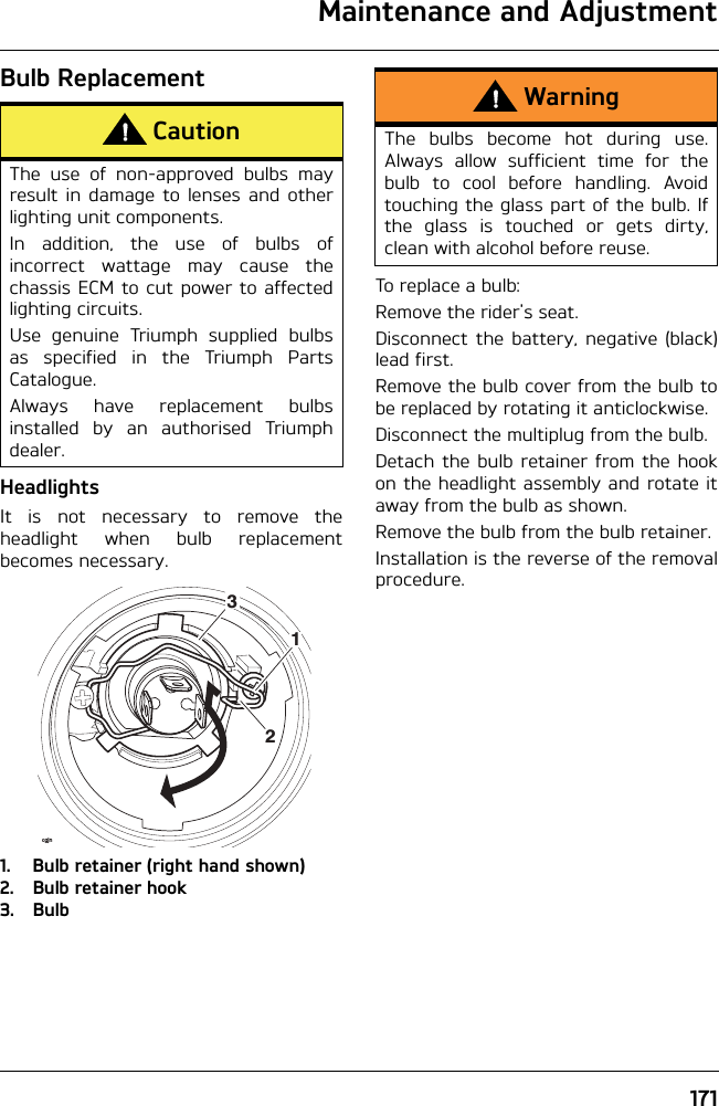 Maintenance and Adjustment171Bulb ReplacementHeadlightsIt is not necessary to remove theheadlight when bulb replacementbecomes necessary.1. Bulb retainer (right hand shown)2. Bulb retainer hook3. BulbTo replace a bulb:Remove the rider&apos;s seat.Disconnect the battery, negative (black)lead first.Remove the bulb cover from the bulb tobe replaced by rotating it anticlockwise.Disconnect the multiplug from the bulb.Detach the bulb retainer from the hookon the headlight assembly and rotate itaway from the bulb as shown.Remove the bulb from the bulb retainer.Installation is the reverse of the removalprocedure.CautionThe use of non-approved bulbs mayresult in damage to lenses and otherlighting unit components.In addition, the use of bulbs ofincorrect wattage may cause thechassis ECM to cut power to affectedlighting circuits.Use genuine Triumph supplied bulbsas specified in the Triumph PartsCatalogue.Always have replacement bulbsinstalled by an authorised Triumphdealer.12cgjn3WarningThe bulbs become hot during use.Always allow sufficient time for thebulb to cool before handling. Avoidtouching the glass part of the bulb. Ifthe glass is touched or gets dirty,clean with alcohol before reuse.