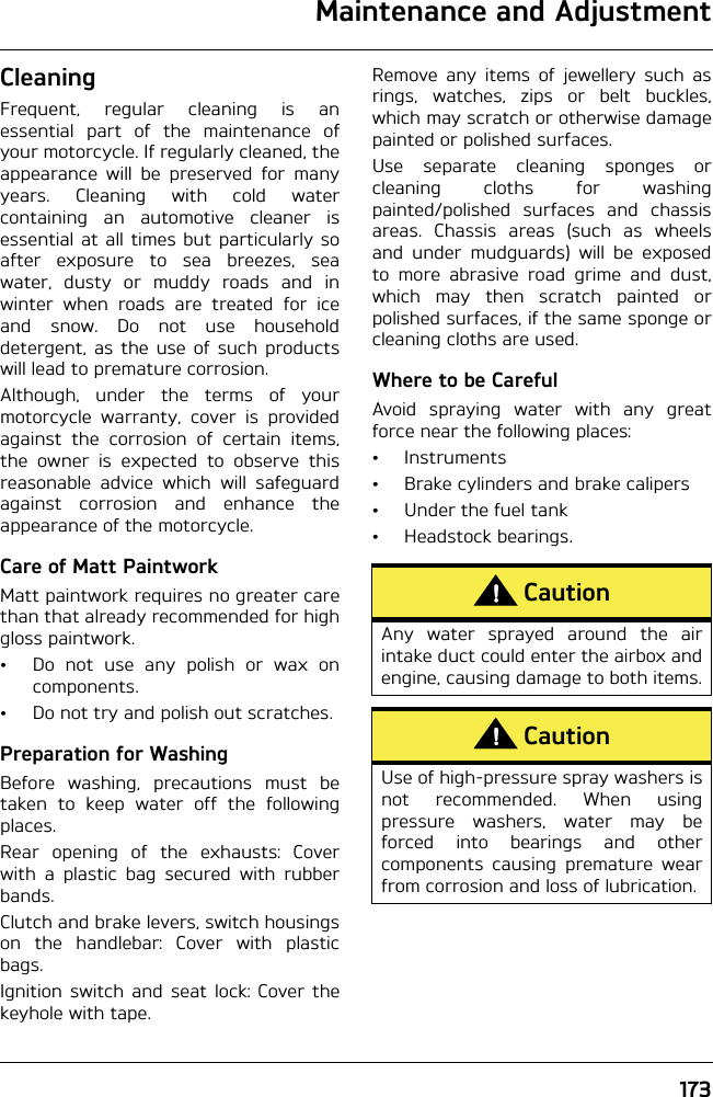 Maintenance and Adjustment173CleaningFrequent, regular cleaning is anessential part of the maintenance ofyour motorcycle. If regularly cleaned, theappearance will be preserved for manyyears. Cleaning with cold watercontaining an automotive cleaner isessential at all times but particularly soafter exposure to sea breezes, seawater, dusty or muddy roads and inwinter when roads are treated for iceand snow. Do not use householddetergent, as the use of such productswill lead to premature corrosion.Although, under the terms of yourmotorcycle warranty, cover is providedagainst the corrosion of certain items,the owner is expected to observe thisreasonable advice which will safeguardagainst corrosion and enhance theappearance of the motorcycle.Care of Matt PaintworkMatt paintwork requires no greater carethan that already recommended for highgloss paintwork.• Do not use any polish or wax oncomponents.• Do not try and polish out scratches.Preparation for WashingBefore washing, precautions must betaken to keep water off the followingplaces.Rear opening of the exhausts: Coverwith a plastic bag secured with rubberbands.Clutch and brake levers, switch housingson the handlebar: Cover with plasticbags.Ignition switch and seat lock: Cover thekeyhole with tape.Remove any items of jewellery such asrings, watches, zips or belt buckles,which may scratch or otherwise damagepainted or polished surfaces.Use separate cleaning sponges orcleaning cloths for washingpainted/polished surfaces and chassisareas. Chassis areas (such as wheelsand under mudguards) will be exposedto more abrasive road grime and dust,which may then scratch painted orpolished surfaces, if the same sponge orcleaning cloths are used.Where to be CarefulAvoid spraying water with any greatforce near the following places:• Instruments• Brake cylinders and brake calipers• Under the fuel tank• Headstock bearings.CautionAny water sprayed around the airintake duct could enter the airbox andengine, causing damage to both items.CautionUse of high-pressure spray washers isnot recommended. When usingpressure washers, water may beforced into bearings and othercomponents causing premature wearfrom corrosion and loss of lubrication.