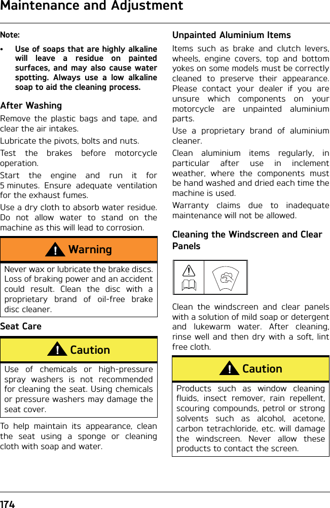 Maintenance and Adjustment174Note:• Use of soaps that are highly alkalinewill leave a residue on paintedsurfaces, and may also cause waterspotting. Always use a low alkalinesoap to aid the cleaning process.After WashingRemove the plastic bags and tape, andclear the air intakes.Lubricate the pivots, bolts and nuts.Test the brakes before motorcycleoperation.Start the engine and run it for5 minutes. Ensure adequate ventilationfor the exhaust fumes.Use a dry cloth to absorb water residue.Do not allow water to stand on themachine as this will lead to corrosion.Seat CareTo help maintain its appearance, cleanthe seat using a sponge or cleaningcloth with soap and water.Unpainted Aluminium ItemsItems such as brake and clutch levers,wheels, engine covers, top and bottomyokes on some models must be correctlycleaned to preserve their appearance.Please contact your dealer if you areunsure which components on yourmotorcycle are unpainted aluminiumparts.Use a proprietary brand of aluminiumcleaner.Clean aluminium items regularly, inparticular after use in inclementweather, where the components mustbe hand washed and dried each time themachine is used.Warranty claims due to inadequatemaintenance will not be allowed.Cleaning the Windscreen and Clear PanelsClean the windscreen and clear panelswith a solution of mild soap or detergentand lukewarm water. After cleaning,rinse well and then dry with a soft, lintfree cloth.WarningNever wax or lubricate the brake discs.Loss of braking power and an accidentcould result. Clean the disc with aproprietary brand of oil-free brakedisc cleaner.CautionUse of chemicals or high-pressurespray washers is not recommendedfor cleaning the seat. Using chemicalsor pressure washers may damage theseat cover.CautionProducts such as window cleaningfluids, insect remover, rain repellent,scouring compounds, petrol or strongsolvents such as alcohol, acetone,carbon tetrachloride, etc. will damagethe windscreen. Never allow theseproducts to contact the screen.
