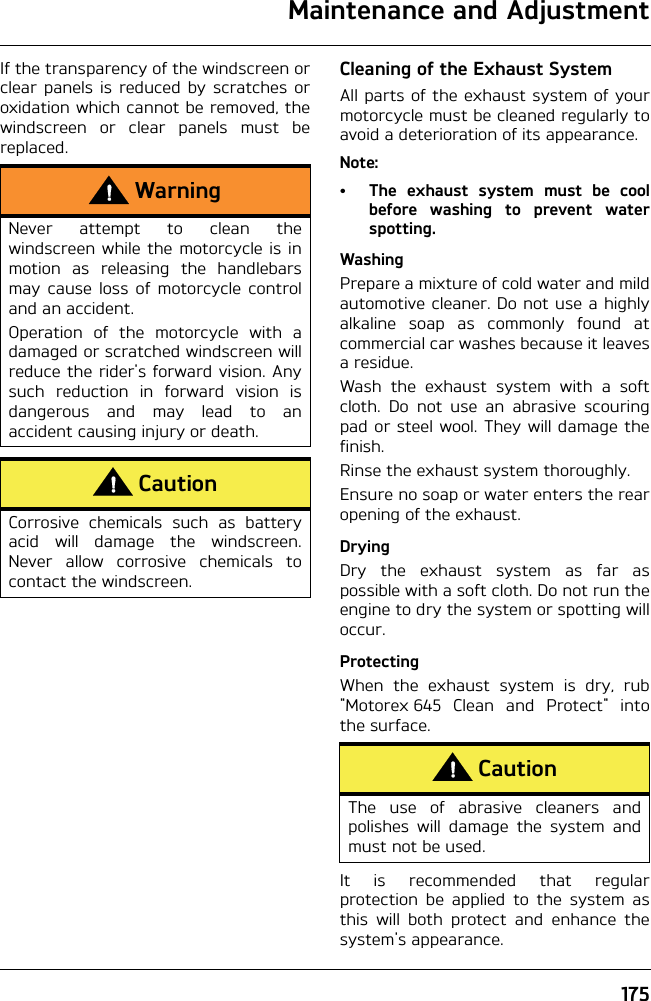 Maintenance and Adjustment175If the transparency of the windscreen orclear panels is reduced by scratches oroxidation which cannot be removed, thewindscreen or clear panels must bereplaced.Cleaning of the Exhaust SystemAll parts of the exhaust system of yourmotorcycle must be cleaned regularly toavoid a deterioration of its appearance. Note:• The exhaust system must be coolbefore washing to prevent waterspotting.WashingPrepare a mixture of cold water and mildautomotive cleaner. Do not use a highlyalkaline soap as commonly found atcommercial car washes because it leavesa residue.Wash the exhaust system with a softcloth. Do not use an abrasive scouringpad or steel wool. They will damage thefinish.Rinse the exhaust system thoroughly.Ensure no soap or water enters the rearopening of the exhaust.DryingDry the exhaust system as far aspossible with a soft cloth. Do not run theengine to dry the system or spotting willoccur.ProtectingWhen the exhaust system is dry, rub&quot;Motorex 645 Clean and Protect&quot; intothe surface.It is recommended that regularprotection be applied to the system asthis will both protect and enhance thesystem&apos;s appearance.WarningNever attempt to clean thewindscreen while the motorcycle is inmotion as releasing the handlebarsmay cause loss of motorcycle controland an accident.Operation of the motorcycle with adamaged or scratched windscreen willreduce the rider&apos;s forward vision. Anysuch reduction in forward vision isdangerous and may lead to anaccident causing injury or death.CautionCorrosive chemicals such as batteryacid will damage the windscreen.Never allow corrosive chemicals tocontact the windscreen.CautionThe use of abrasive cleaners andpolishes will damage the system andmust not be used.