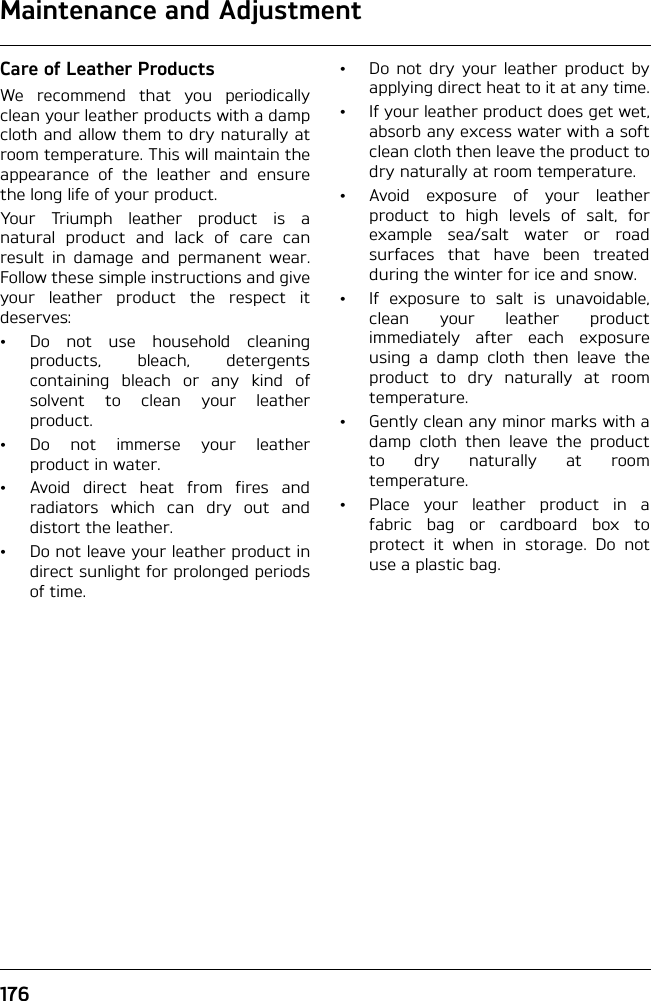 Maintenance and Adjustment176Care of Leather ProductsWe recommend that you periodicallyclean your leather products with a dampcloth and allow them to dry naturally atroom temperature. This will maintain theappearance of the leather and ensurethe long life of your product.Your Triumph leather product is anatural product and lack of care canresult in damage and permanent wear.Follow these simple instructions and giveyour leather product the respect itdeserves:• Do not use household cleaningproducts, bleach, detergentscontaining bleach or any kind ofsolvent to clean your leatherproduct.• Do not immerse your leatherproduct in water.• Avoid direct heat from fires andradiators which can dry out anddistort the leather.• Do not leave your leather product indirect sunlight for prolonged periodsof time.• Do not dry your leather product byapplying direct heat to it at any time.• If your leather product does get wet,absorb any excess water with a softclean cloth then leave the product todry naturally at room temperature.• Avoid exposure of your leatherproduct to high levels of salt, forexample sea/salt water or roadsurfaces that have been treatedduring the winter for ice and snow.• If exposure to salt is unavoidable,clean your leather productimmediately after each exposureusing a damp cloth then leave theproduct to dry naturally at roomtemperature. • Gently clean any minor marks with adamp cloth then leave the productto dry naturally at roomtemperature.• Place your leather product in afabric bag or cardboard box toprotect it when in storage. Do notuse a plastic bag.