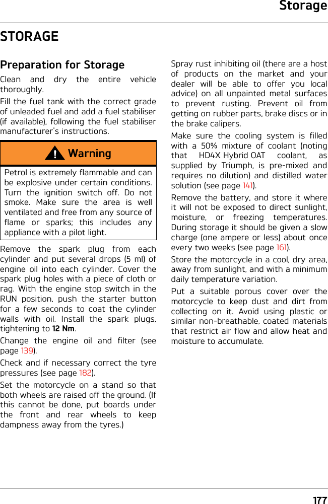 Storage177STORAGEPreparation for StorageClean and dry the entire vehiclethoroughly.Fill the fuel tank with the correct gradeof unleaded fuel and add a fuel stabiliser(if available), following the fuel stabilisermanufacturer&apos;s instructions.Remove the spark plug from eachcylinder and put several drops (5 ml) ofengine oil into each cylinder. Cover thespark plug holes with a piece of cloth orrag. With the engine stop switch in theRUN position, push the starter buttonfor a few seconds to coat the cylinderwalls with oil. Install the spark plugs,tightening to 12 Nm.Change the engine oil and filter (seepage 139).Check and if necessary correct the tyrepressures (see page 182).Set the motorcycle on a stand so thatboth wheels are raised off the ground. (Ifthis cannot be done, put boards underthe front and rear wheels to keepdampness away from the tyres.)Spray rust inhibiting oil (there are a hostof products on the market and yourdealer will be able to offer you localadvice) on all unpainted metal surfacesto prevent rusting. Prevent oil fromgetting on rubber parts, brake discs or inthe brake calipers. Make sure the cooling system is filledwith a 50% mixture of coolant (notingthat HD4X Hybrid OAT coolant, assupplied by Triumph, is pre-mixed andrequires no dilution) and distilled watersolution (see page 141).Remove the battery, and store it whereit will not be exposed to direct sunlight,moisture, or freezing temperatures.During storage it should be given a slowcharge (one ampere or less) about onceevery two weeks (see page 161).Store the motorcycle in a cool, dry area,away from sunlight, and with a minimumdaily temperature variation.Put a suitable porous cover over themotorcycle to keep dust and dirt fromcollecting on it. Avoid using plastic orsimilar non-breathable, coated materialsthat restrict air flow and allow heat andmoisture to accumulate.WarningPetrol is extremely flammable and canbe explosive under certain conditions.Turn the ignition switch off. Do notsmoke. Make sure the area is wellventilated and free from any source offlame or sparks; this includes anyappliance with a pilot light.