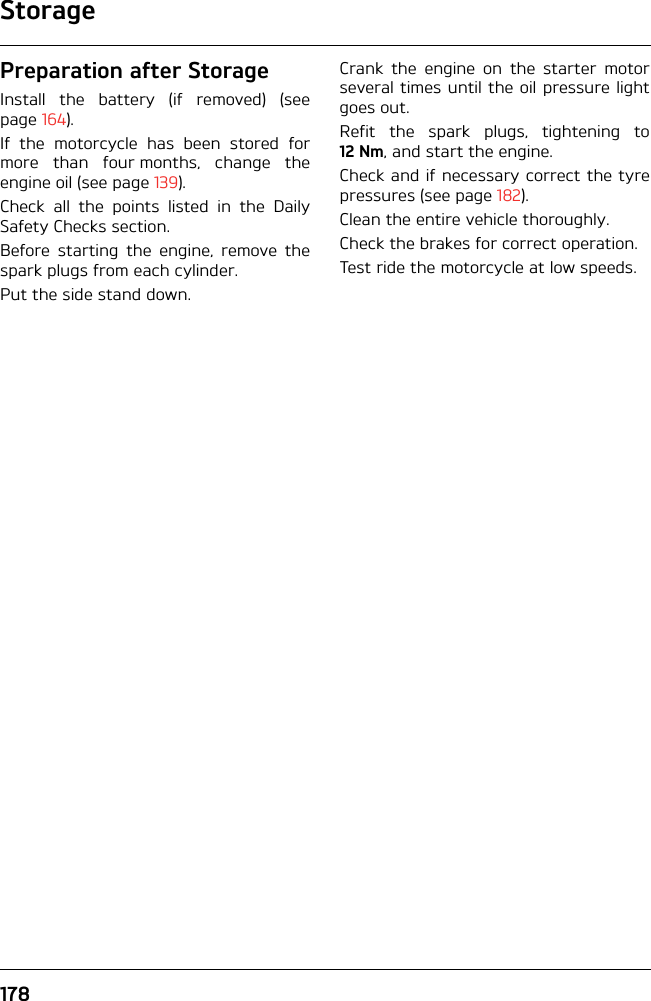 Storage178Preparation after StorageInstall the battery (if removed) (seepage 164).If the motorcycle has been stored formore than four months, change theengine oil (see page 139).Check all the points listed in the DailySafety Checks section.Before starting the engine, remove thespark plugs from each cylinder.Put the side stand down.Crank the engine on the starter motorseveral times until the oil pressure lightgoes out.Refit the spark plugs, tightening to12 Nm, and start the engine.Check and if necessary correct the tyrepressures (see page 182).Clean the entire vehicle thoroughly.Check the brakes for correct operation.Test ride the motorcycle at low speeds.