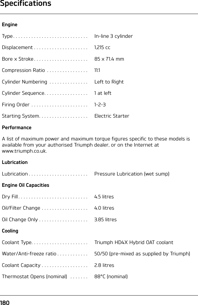 Specifications180EngineType . . . . . . . . . . . . . . . . . . . . . . . . . . . . .  In-line 3 cylinderDisplacement . . . . . . . . . . . . . . . . . . . . .  1,215 ccBore x Stroke . . . . . . . . . . . . . . . . . . . . .  85 x 71.4 mmCompression Ratio  . . . . . . . . . . . . . . . .  11:1Cylinder Numbering  . . . . . . . . . . . . . . .  Left to RightCylinder Sequence. . . . . . . . . . . . . . . . .  1 at leftFiring Order . . . . . . . . . . . . . . . . . . . . . .  1-2-3Starting System. . . . . . . . . . . . . . . . . . .  Electric StarterPerformanceA list of maximum power and maximum torque figures specific to these models is available from your authorised Triumph dealer, or on the Internet at www.triumph.co.uk.LubricationLubrication . . . . . . . . . . . . . . . . . . . . . . .  Pressure Lubrication (wet sump)Engine Oil CapacitiesDry Fill . . . . . . . . . . . . . . . . . . . . . . . . . . .  4.5 litresOil/Filter Change . . . . . . . . . . . . . . . . . .  4.0 litresOil Change Only . . . . . . . . . . . . . . . . . . .  3.85 litresCoolingCoolant Type. . . . . . . . . . . . . . . . . . . . . .  Triumph HD4X Hybrid OAT coolantWater/Anti-freeze ratio . . . . . . . . . . . .  50/50 (pre-mixed as supplied by Triumph)Coolant Capacity . . . . . . . . . . . . . . . . . .  2.8 litresThermostat Opens (nominal)   . . . . . . .  88°C (nominal)