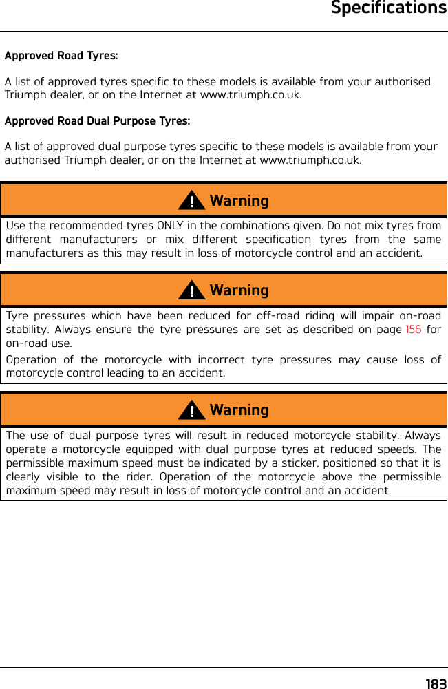 183SpecificationsApproved Road Tyres:A list of approved tyres specific to these models is available from your authorised Triumph dealer, or on the Internet at www.triumph.co.uk.Approved Road Dual Purpose Tyres:A list of approved dual purpose tyres specific to these models is available from your authorised Triumph dealer, or on the Internet at www.triumph.co.uk.WarningUse the recommended tyres ONLY in the combinations given. Do not mix tyres fromdifferent manufacturers or mix different specification tyres from the samemanufacturers as this may result in loss of motorcycle control and an accident.WarningTyre pressures which have been reduced for off-road riding will impair on-roadstability. Always ensure the tyre pressures are set as described on page 156 foron-road use.Operation of the motorcycle with incorrect tyre pressures may cause loss ofmotorcycle control leading to an accident.WarningThe use of dual purpose tyres will result in reduced motorcycle stability. Alwaysoperate a motorcycle equipped with dual purpose tyres at reduced speeds. Thepermissible maximum speed must be indicated by a sticker, positioned so that it isclearly visible to the rider. Operation of the motorcycle above the permissiblemaximum speed may result in loss of motorcycle control and an accident.