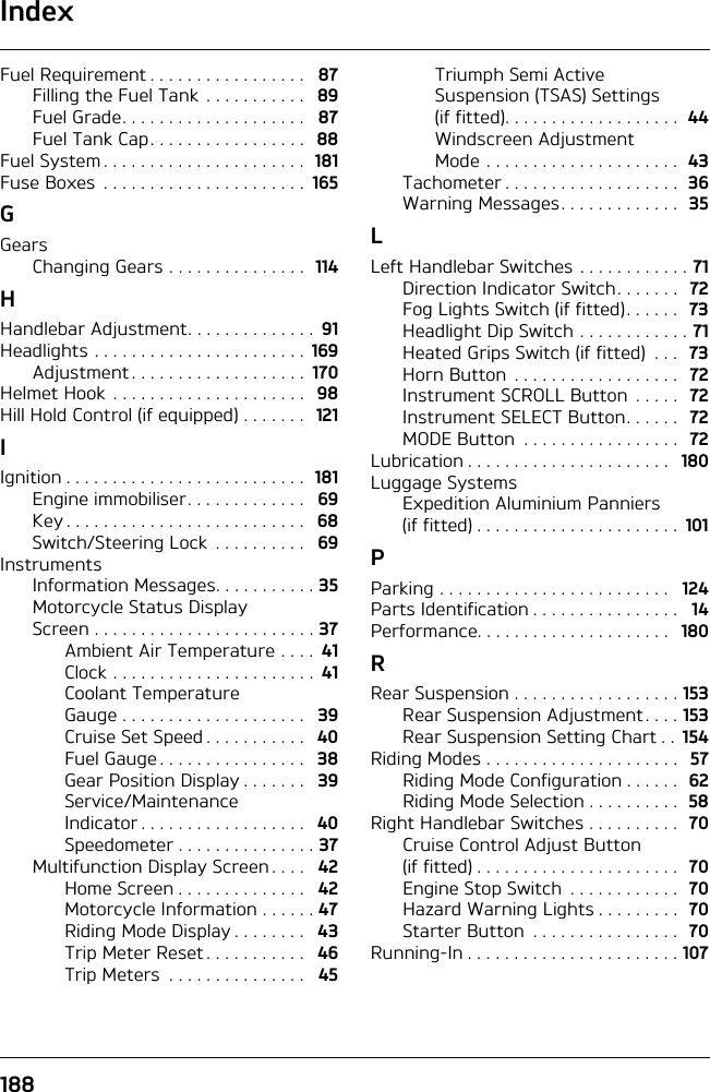 Index188Fuel Requirement . . . . . . . . . . . . . . . . .   87Filling the Fuel Tank  . . . . . . . . . . .  89Fuel Grade. . . . . . . . . . . . . . . . . . . .   87Fuel Tank Cap . . . . . . . . . . . . . . . . .  88Fuel System . . . . . . . . . . . . . . . . . . . . . .  181Fuse Boxes  . . . . . . . . . . . . . . . . . . . . . .  165GGearsChanging Gears . . . . . . . . . . . . . . .  114HHandlebar Adjustment. . . . . . . . . . . . . .  91Headlights . . . . . . . . . . . . . . . . . . . . . . .  169Adjustment . . . . . . . . . . . . . . . . . . .  170Helmet Hook . . . . . . . . . . . . . . . . . . . . .  98Hill Hold Control (if equipped) . . . . . . .  121IIgnition . . . . . . . . . . . . . . . . . . . . . . . . . .  181Engine immobiliser. . . . . . . . . . . . .   69Key . . . . . . . . . . . . . . . . . . . . . . . . . .   68Switch/Steering Lock  . . . . . . . . . .   69InstrumentsInformation Messages. . . . . . . . . . . 35Motorcycle Status Display Screen . . . . . . . . . . . . . . . . . . . . . . . . 37Ambient Air Temperature . . . .  41Clock . . . . . . . . . . . . . . . . . . . . . .  41Coolant Temperature Gauge . . . . . . . . . . . . . . . . . . . .   39Cruise Set Speed . . . . . . . . . . .   40Fuel Gauge . . . . . . . . . . . . . . . .   38Gear Position Display . . . . . . .   39Service/Maintenance Indicator . . . . . . . . . . . . . . . . . .   40Speedometer . . . . . . . . . . . . . . . 37Multifunction Display Screen . . . .   42Home Screen . . . . . . . . . . . . . .   42Motorcycle Information . . . . . . 47Riding Mode Display . . . . . . . .   43Trip Meter Reset . . . . . . . . . . .   46Trip Meters  . . . . . . . . . . . . . . .   45Triumph Semi Active Suspension (TSAS) Settings (if fitted). . . . . . . . . . . . . . . . . . .  44Windscreen Adjustment Mode . . . . . . . . . . . . . . . . . . . . .  43Tachometer . . . . . . . . . . . . . . . . . . .  36Warning Messages. . . . . . . . . . . . .  35LLeft Handlebar Switches . . . . . . . . . . . . 71Direction Indicator Switch. . . . . . .  72Fog Lights Switch (if fitted). . . . . .  73Headlight Dip Switch . . . . . . . . . . . . 71Heated Grips Switch (if fitted)  . . .  73Horn Button  . . . . . . . . . . . . . . . . . .  72Instrument SCROLL Button  . . . . .  72Instrument SELECT Button. . . . . .  72MODE Button  . . . . . . . . . . . . . . . . .  72Lubrication . . . . . . . . . . . . . . . . . . . . . .   180Luggage SystemsExpedition Aluminium Panniers (if fitted) . . . . . . . . . . . . . . . . . . . . . .  101PParking . . . . . . . . . . . . . . . . . . . . . . . . .   124Parts Identification . . . . . . . . . . . . . . . .   14Performance. . . . . . . . . . . . . . . . . . . . .   180RRear Suspension . . . . . . . . . . . . . . . . . . 153Rear Suspension Adjustment. . . . 153Rear Suspension Setting Chart . .  154Riding Modes . . . . . . . . . . . . . . . . . . . . .  57Riding Mode Configuration . . . . . .  62Riding Mode Selection . . . . . . . . . .  58Right Handlebar Switches . . . . . . . . . .  70Cruise Control Adjust Button (if fitted) . . . . . . . . . . . . . . . . . . . . . .  70Engine Stop Switch  . . . . . . . . . . . .  70Hazard Warning Lights . . . . . . . . .  70Starter Button  . . . . . . . . . . . . . . . .  70Running-In . . . . . . . . . . . . . . . . . . . . . . . 107