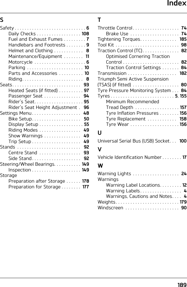 Index189SSafety . . . . . . . . . . . . . . . . . . . . . . . . . . . . . 6Daily Checks . . . . . . . . . . . . . . . . . . 108Fuel and Exhaust Fumes . . . . . . . . . 7Handlebars and Footrests . . . . . . . . 9Helmet and Clothing . . . . . . . . . . . .   8Maintenance/Equipment  . . . . . . . .  11Motorcycle  . . . . . . . . . . . . . . . . . . . . . 6Parking  . . . . . . . . . . . . . . . . . . . . . . .  10Parts and Accessories . . . . . . . . . .  10Riding. . . . . . . . . . . . . . . . . . . . . . . . .   8Seats. . . . . . . . . . . . . . . . . . . . . . . . . . . .   93Heated Seats (if fitted) . . . . . . . . . . 97Passenger Seat . . . . . . . . . . . . . . .   94Rider’s Seat. . . . . . . . . . . . . . . . . . . . 95Rider’s Seat Height Adjustment .   96Settings Menu . . . . . . . . . . . . . . . . . . . .   48Bike Setup. . . . . . . . . . . . . . . . . . . .   50Display Setup . . . . . . . . . . . . . . . . . . 55Riding Modes . . . . . . . . . . . . . . . . .   49Show Warnings . . . . . . . . . . . . . . .   49Trip Setup . . . . . . . . . . . . . . . . . . . .   49Stands  . . . . . . . . . . . . . . . . . . . . . . . . . .   92Centre Stand  . . . . . . . . . . . . . . . . .   93Side Stand. . . . . . . . . . . . . . . . . . . .   92Steering/Wheel Bearings. . . . . . . . . . .  149Inspection . . . . . . . . . . . . . . . . . . . .  149StoragePreparation after Storage . . . . . .  178Preparation for Storage . . . . . . . .  177TThrottle Control . . . . . . . . . . . . . . . . . . .  74Brake Use  . . . . . . . . . . . . . . . . . . . .  74Tightening Torques. . . . . . . . . . . . . . .   185Tool Kit  . . . . . . . . . . . . . . . . . . . . . . . . . .  98Traction Control (TC) . . . . . . . . . . . . . . .  82Optimised Cornering Traction Control . . . . . . . . . . . . . . . . . . . . . . .  82Traction Control Settings . . . . . . .  84Transmission . . . . . . . . . . . . . . . . . . . .   182Triumph Semi Active Suspension (TSAS) (if fitted)  . . . . . . . . . . . . . . . . . . .  80Tyre Pressure Monitoring System . . .  84Tyres . . . . . . . . . . . . . . . . . . . . . . . . . . 5, 155Minimum Recommended Tread Depth  . . . . . . . . . . . . . . . . . . 157Tyre Inflation Pressures . . . . . . . . 156Tyre Replacement  . . . . . . . . . . . .   158Tyre Wear . . . . . . . . . . . . . . . . . . . . 156UUniversal Serial Bus (USB) Socket. . .   100VVehicle Identification Number . . . . . . . . 17WWarning Lights . . . . . . . . . . . . . . . . . . .  24WarningsWarning Label Locations. . . . . . . . . 12Warning Labels . . . . . . . . . . . . . . . . .  4Warnings, Cautions and Notes. . . .  4Weights. . . . . . . . . . . . . . . . . . . . . . . . . . 179Windscreen  . . . . . . . . . . . . . . . . . . . . . .  90