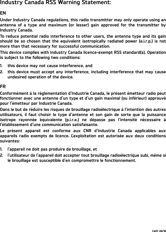 Industry Canada RSS Warning Statement:ENUnder Industry Canada regulations, this radio transmitter may only operate using anantenna of a type and maximum (or lesser) gain approved for the transmitter byIndustry Canada.To reduce potential radio interference to other users, the antenna type and its gainshould be so chosen that the equivalent isotropically radiated power (e.i.r.p.) is notmore than that necessary for successful communication.This device complies with Industry Canada licence-exempt RSS standard(s). Operationis subject to the following two conditions: 1. this device may not cause interference, and 2. this device must accept any interference, including interference that may causeundesired operation of the device.FRConformément à la réglementation d&apos;Industrie Canada, le présent émetteur radio peutfonctionner avec une antenne d&apos;un type et d&apos;un gain maximal (ou inférieur) approuvépour l&apos;émetteur par Industrie Canada.Dans le but de réduire les risques de brouillage radioélectrique à l&apos;intention des autresutilisateurs, il faut choisir le type d&apos;antenne et son gain de sorte que la puissanceisotrope rayonnée équivalente (p.i.r.e.) ne dépasse pas l&apos;intensité nécessaire àl&apos;établissement d&apos;une communication satisfaisante.Le présent appareil est conforme aux CNR d&apos;Industrie Canada applicables auxappareils radio exempts de licence. L&apos;exploitation est autorisée aux deux conditionssuivantes:1. l&apos;appareil ne doit pas produire de brouillage, et2. l&apos;utilisateur de l&apos;appareil doit accepter tout brouillage radioélectrique subi, même sile brouillage est susceptible d&apos;en compromettre le fonctionnement.CAFC 03/16