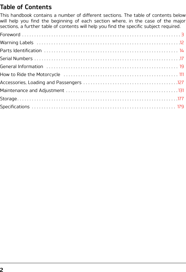 2Table of ContentsThis handbook contains a number of different sections. The table of contents belowwill help you find the beginning of each section where, in the case of the majorsections, a further table of contents will help you find the specific subject required.Foreword . . . . . . . . . . . . . . . . . . . . . . . . . . . . . . . . . . . . . . . . . . . . . . . . . . . . . . . . . . . . . . . . . 3Warning Labels   . . . . . . . . . . . . . . . . . . . . . . . . . . . . . . . . . . . . . . . . . . . . . . . . . . . . . . . . . . .12Parts Identification  . . . . . . . . . . . . . . . . . . . . . . . . . . . . . . . . . . . . . . . . . . . . . . . . . . . . . . .  14Serial Numbers . . . . . . . . . . . . . . . . . . . . . . . . . . . . . . . . . . . . . . . . . . . . . . . . . . . . . . . . . . . .17General Information   . . . . . . . . . . . . . . . . . . . . . . . . . . . . . . . . . . . . . . . . . . . . . . . . . . . . . .  19How to Ride the Motorcycle   . . . . . . . . . . . . . . . . . . . . . . . . . . . . . . . . . . . . . . . . . . . . . . . 111Accessories, Loading and Passengers  . . . . . . . . . . . . . . . . . . . . . . . . . . . . . . . . . . . . . . .127Maintenance and Adjustment  . . . . . . . . . . . . . . . . . . . . . . . . . . . . . . . . . . . . . . . . . . . . . . 131Storage. . . . . . . . . . . . . . . . . . . . . . . . . . . . . . . . . . . . . . . . . . . . . . . . . . . . . . . . . . . . . . . . . .177Specifications  . . . . . . . . . . . . . . . . . . . . . . . . . . . . . . . . . . . . . . . . . . . . . . . . . . . . . . . . . . .  179