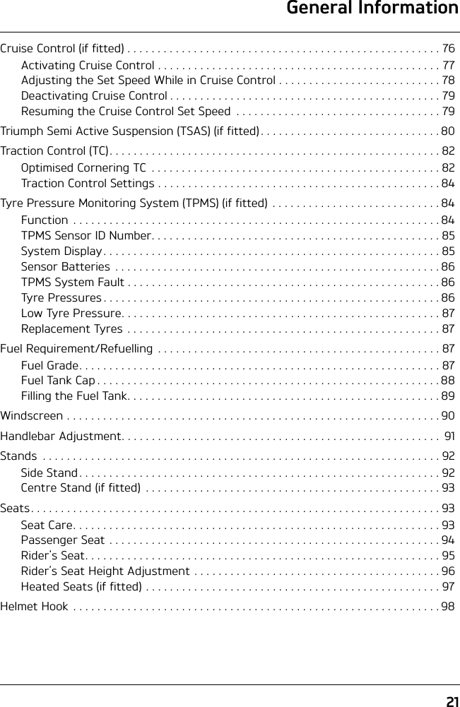 General Information21Cruise Control (if fitted) . . . . . . . . . . . . . . . . . . . . . . . . . . . . . . . . . . . . . . . . . . . . . . . . . . . . 76Activating Cruise Control . . . . . . . . . . . . . . . . . . . . . . . . . . . . . . . . . . . . . . . . . . . . . . . 77Adjusting the Set Speed While in Cruise Control . . . . . . . . . . . . . . . . . . . . . . . . . . . 78Deactivating Cruise Control . . . . . . . . . . . . . . . . . . . . . . . . . . . . . . . . . . . . . . . . . . . . . 79Resuming the Cruise Control Set Speed  . . . . . . . . . . . . . . . . . . . . . . . . . . . . . . . . . . 79Triumph Semi Active Suspension (TSAS) (if fitted) . . . . . . . . . . . . . . . . . . . . . . . . . . . . . . 80Traction Control (TC). . . . . . . . . . . . . . . . . . . . . . . . . . . . . . . . . . . . . . . . . . . . . . . . . . . . . . . 82Optimised Cornering TC  . . . . . . . . . . . . . . . . . . . . . . . . . . . . . . . . . . . . . . . . . . . . . . . . 82Traction Control Settings . . . . . . . . . . . . . . . . . . . . . . . . . . . . . . . . . . . . . . . . . . . . . . . 84Tyre Pressure Monitoring System (TPMS) (if fitted)  . . . . . . . . . . . . . . . . . . . . . . . . . . . . 84Function  . . . . . . . . . . . . . . . . . . . . . . . . . . . . . . . . . . . . . . . . . . . . . . . . . . . . . . . . . . . . . 84TPMS Sensor ID Number. . . . . . . . . . . . . . . . . . . . . . . . . . . . . . . . . . . . . . . . . . . . . . . . 85System Display . . . . . . . . . . . . . . . . . . . . . . . . . . . . . . . . . . . . . . . . . . . . . . . . . . . . . . . . 85Sensor Batteries  . . . . . . . . . . . . . . . . . . . . . . . . . . . . . . . . . . . . . . . . . . . . . . . . . . . . . . 86TPMS System Fault . . . . . . . . . . . . . . . . . . . . . . . . . . . . . . . . . . . . . . . . . . . . . . . . . . . . 86Tyre Pressures . . . . . . . . . . . . . . . . . . . . . . . . . . . . . . . . . . . . . . . . . . . . . . . . . . . . . . . . 86Low Tyre Pressure. . . . . . . . . . . . . . . . . . . . . . . . . . . . . . . . . . . . . . . . . . . . . . . . . . . . . 87Replacement Tyres  . . . . . . . . . . . . . . . . . . . . . . . . . . . . . . . . . . . . . . . . . . . . . . . . . . . . 87Fuel Requirement/Refuelling . . . . . . . . . . . . . . . . . . . . . . . . . . . . . . . . . . . . . . . . . . . . . . . 87Fuel Grade. . . . . . . . . . . . . . . . . . . . . . . . . . . . . . . . . . . . . . . . . . . . . . . . . . . . . . . . . . . .87Fuel Tank Cap . . . . . . . . . . . . . . . . . . . . . . . . . . . . . . . . . . . . . . . . . . . . . . . . . . . . . . . . . 88Filling the Fuel Tank. . . . . . . . . . . . . . . . . . . . . . . . . . . . . . . . . . . . . . . . . . . . . . . . . . . . 89Windscreen . . . . . . . . . . . . . . . . . . . . . . . . . . . . . . . . . . . . . . . . . . . . . . . . . . . . . . . . . . . . . . 90Handlebar Adjustment. . . . . . . . . . . . . . . . . . . . . . . . . . . . . . . . . . . . . . . . . . . . . . . . . . . . .  91Stands  . . . . . . . . . . . . . . . . . . . . . . . . . . . . . . . . . . . . . . . . . . . . . . . . . . . . . . . . . . . . . . . . . . 92Side Stand. . . . . . . . . . . . . . . . . . . . . . . . . . . . . . . . . . . . . . . . . . . . . . . . . . . . . . . . . . . .92Centre Stand (if fitted)  . . . . . . . . . . . . . . . . . . . . . . . . . . . . . . . . . . . . . . . . . . . . . . . . . 93Seats. . . . . . . . . . . . . . . . . . . . . . . . . . . . . . . . . . . . . . . . . . . . . . . . . . . . . . . . . . . . . . . . . . . . 93Seat Care. . . . . . . . . . . . . . . . . . . . . . . . . . . . . . . . . . . . . . . . . . . . . . . . . . . . . . . . . . . . . 93Passenger Seat . . . . . . . . . . . . . . . . . . . . . . . . . . . . . . . . . . . . . . . . . . . . . . . . . . . . . . . 94Rider&apos;s Seat. . . . . . . . . . . . . . . . . . . . . . . . . . . . . . . . . . . . . . . . . . . . . . . . . . . . . . . . . . .95Rider’s Seat Height Adjustment . . . . . . . . . . . . . . . . . . . . . . . . . . . . . . . . . . . . . . . . . 96Heated Seats (if fitted) . . . . . . . . . . . . . . . . . . . . . . . . . . . . . . . . . . . . . . . . . . . . . . . . . 97Helmet Hook . . . . . . . . . . . . . . . . . . . . . . . . . . . . . . . . . . . . . . . . . . . . . . . . . . . . . . . . . . . . . 98