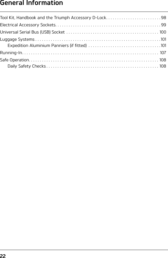 General Information22Tool Kit, Handbook and the Triumph Accessory D-Lock. . . . . . . . . . . . . . . . . . . . . . . . . 98Electrical Accessory Sockets. . . . . . . . . . . . . . . . . . . . . . . . . . . . . . . . . . . . . . . . . . . . . . . . 99Universal Serial Bus (USB) Socket . . . . . . . . . . . . . . . . . . . . . . . . . . . . . . . . . . . . . . . . . . 100Luggage Systems . . . . . . . . . . . . . . . . . . . . . . . . . . . . . . . . . . . . . . . . . . . . . . . . . . . . . . . . .101Expedition Aluminium Panniers (if fitted)  . . . . . . . . . . . . . . . . . . . . . . . . . . . . . . . . . 101Running-In. . . . . . . . . . . . . . . . . . . . . . . . . . . . . . . . . . . . . . . . . . . . . . . . . . . . . . . . . . . . . .  107Safe Operation. . . . . . . . . . . . . . . . . . . . . . . . . . . . . . . . . . . . . . . . . . . . . . . . . . . . . . . . . . . 108Daily Safety Checks . . . . . . . . . . . . . . . . . . . . . . . . . . . . . . . . . . . . . . . . . . . . . . . . . . . 108