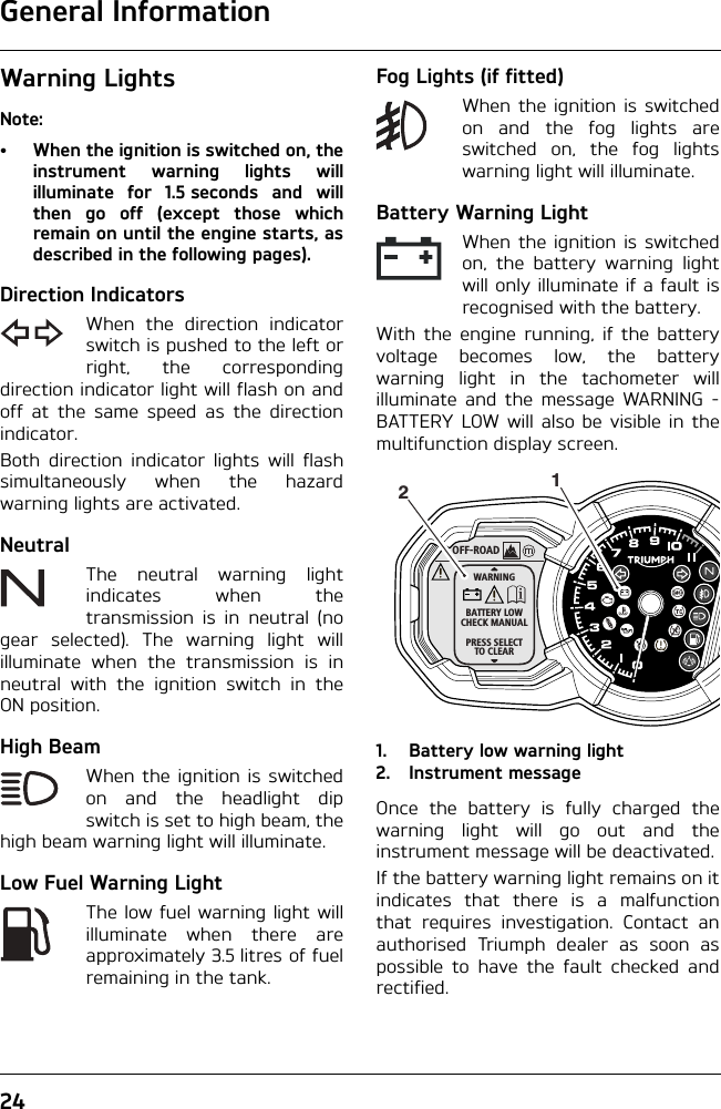 General Information24Warning LightsNote:• When the ignition is switched on, theinstrument warning lights willilluminate for 1.5 seconds and willthen go off (except those whichremain on until the engine starts, asdescribed in the following pages).Direction IndicatorsWhen the direction indicatorswitch is pushed to the left orright, the correspondingdirection indicator light will flash on andoff at the same speed as the directionindicator.Both direction indicator lights will flashsimultaneously when the hazardwarning lights are activated.NeutralThe neutral warning lightindicates when thetransmission is in neutral (nogear selected). The warning light willilluminate when the transmission is inneutral with the ignition switch in theON position.High BeamWhen the ignition is switchedon and the headlight dipswitch is set to high beam, thehigh beam warning light will illuminate.Low Fuel Warning LightThe low fuel warning light willilluminate when there areapproximately 3.5 litres of fuelremaining in the tank.Fog Lights (if fitted)When the ignition is switchedon and the fog lights areswitched on, the fog lightswarning light will illuminate.Battery Warning LightWhen the ignition is switchedon, the battery warning lightwill only illuminate if a fault isrecognised with the battery. With the engine running, if the batteryvoltage becomes low, the batterywarning light in the tachometer willilluminate and the message WARNING -BATTERY LOW will also be visible in themultifunction display screen.1. Battery low warning light2. Instrument messageOnce the battery is fully charged thewarning light will go out and theinstrument message will be deactivated.If the battery warning light remains on itindicates that there is a malfunctionthat requires investigation. Contact anauthorised Triumph dealer as soon aspossible to have the fault checked andrectified.OFF-ROADWARNINGBATTERY LOWCHECK MANUALPRESS SELECTTO CLEAR12