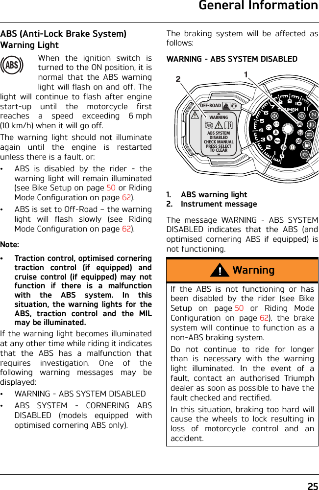 General Information25ABS (Anti-Lock Brake System) Warning LightWhen the ignition switch isturned to the ON position, it isnormal that the ABS warninglight will flash on and off. Thelight will continue to flash after enginestart-up until the motorcycle firstreaches a speed exceeding 6 mph(10 km/h) when it will go off.The warning light should not illuminateagain until the engine is restartedunless there is a fault, or:• ABS is disabled by the rider - thewarning light will remain illuminated(see Bike Setup on page 50 or RidingMode Configuration on page 62).• ABS is set to Off-Road – the warninglight will flash slowly (see RidingMode Configuration on page 62).Note:• Traction control, optimised corneringtraction control (if equipped) andcruise control (if equipped) may notfunction if there is a malfunctionwith the ABS system. In thissituation, the warning lights for theABS, traction control and the MILmay be illuminated.If the warning light becomes illuminatedat any other time while riding it indicatesthat the ABS has a malfunction thatrequires investigation. One of thefollowing warning messages may bedisplayed:• WARNING - ABS SYSTEM DISABLED• ABS SYSTEM - CORNERING ABSDISABLED (models equipped withoptimised cornering ABS only).The braking system will be affected asfollows:WARNING - ABS SYSTEM DISABLED1. ABS warning light2. Instrument messageThe message WARNING - ABS SYSTEMDISABLED indicates that the ABS (andoptimised cornering ABS if equipped) isnot functioning.WarningIf the ABS is not functioning or hasbeen disabled by the rider (see BikeSetup on page 50 or Riding ModeConfiguration on page 62), the brakesystem will continue to function as anon-ABS braking system. Do not continue to ride for longerthan is necessary with the warninglight illuminated. In the event of afault, contact an authorised Triumphdealer as soon as possible to have thefault checked and rectified. In this situation, braking too hard willcause the wheels to lock resulting inloss of motorcycle control and anaccident.OFF-ROADWARNINGABS SYSTEMDISABLEDCHECK MANUALPRESS SELECTTO CLEAR12