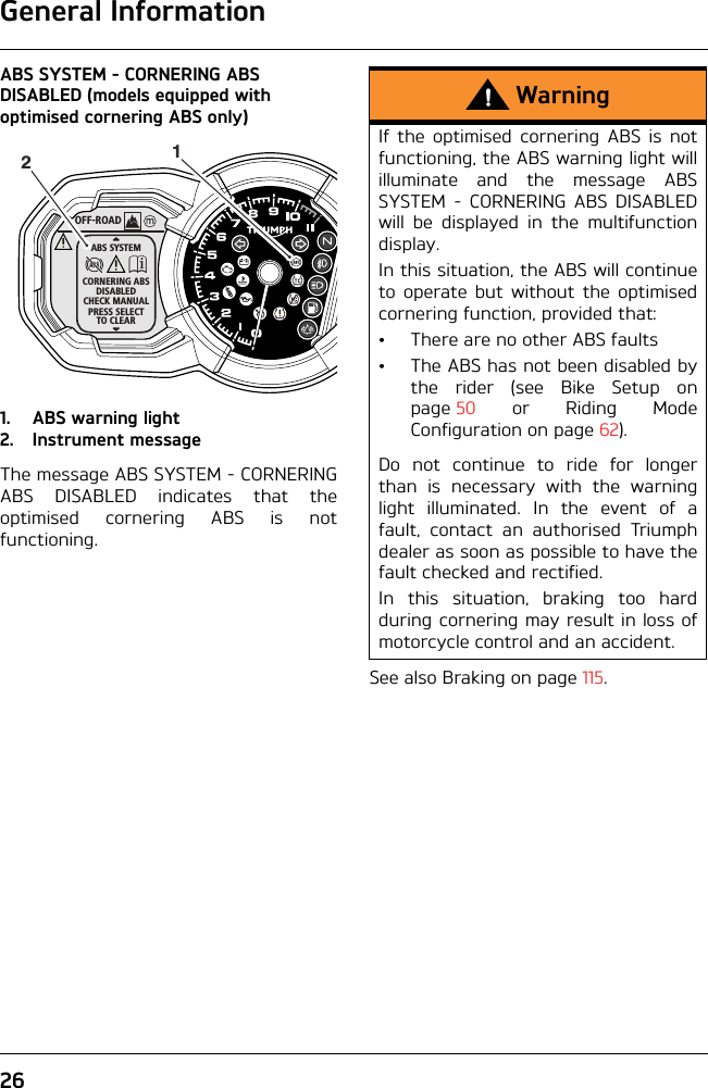 General Information26ABS SYSTEM - CORNERING ABS DISABLED (models equipped with optimised cornering ABS only)1. ABS warning light2. Instrument messageThe message ABS SYSTEM - CORNERINGABS DISABLED indicates that theoptimised cornering ABS is notfunctioning.See also Braking on page 115.OFF-ROADABS SYSTEMCORNERING ABSDISABLEDCHECK MANUALPRESS SELECTTO CLEAR12WarningIf the optimised cornering ABS is notfunctioning, the ABS warning light willilluminate and the message ABSSYSTEM - CORNERING ABS DISABLEDwill be displayed in the multifunctiondisplay.In this situation, the ABS will continueto operate but without the optimisedcornering function, provided that:• There are no other ABS faults• The ABS has not been disabled bythe rider (see Bike Setup onpage 50 or Riding ModeConfiguration on page 62).Do not continue to ride for longerthan is necessary with the warninglight illuminated. In the event of afault, contact an authorised Triumphdealer as soon as possible to have thefault checked and rectified. In this situation, braking too hardduring cornering may result in loss ofmotorcycle control and an accident.