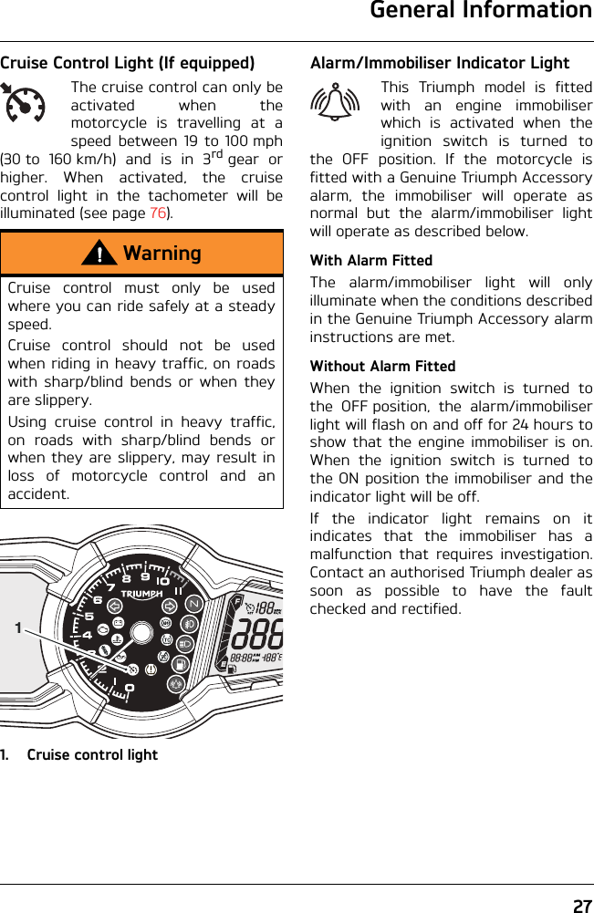 General Information27Cruise Control Light (If equipped)The cruise control can only beactivated when themotorcycle is travelling at aspeed between 19 to 100 mph(30to 160km/h) and is in 3rd gear orhigher. When activated, the cruisecontrol light in the tachometer will beilluminated (see page 76).1. Cruise control lightAlarm/Immobiliser Indicator LightThis Triumph model is fittedwith an engine immobiliserwhich is activated when theignition switch is turned tothe OFF position. If the motorcycle isfitted with a Genuine Triumph Accessoryalarm, the immobiliser will operate asnormal but the alarm/immobiliser lightwill operate as described below.With Alarm FittedThe alarm/immobiliser light will onlyilluminate when the conditions describedin the Genuine Triumph Accessory alarminstructions are met.Without Alarm FittedWhen the ignition switch is turned tothe OFF position, the alarm/immobiliserlight will flash on and off for 24 hours toshow that the engine immobiliser is on.When the ignition switch is turned tothe ON position the immobiliser and theindicator light will be off.If the indicator light remains on itindicates that the immobiliser has amalfunction that requires investigation.Contact an authorised Triumph dealer assoon as possible to have the faultchecked and rectified.WarningCruise control must only be usedwhere you can ride safely at a steadyspeed.Cruise control should not be usedwhen riding in heavy traffic, on roadswith sharp/blind bends or when theyare slippery.Using cruise control in heavy traffic,on roads with sharp/blind bends orwhen they are slippery, may result inloss of motorcycle control and anaccident.1