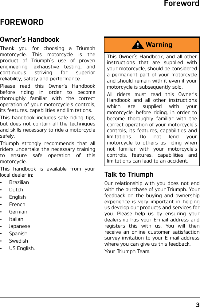 Foreword3FOREWORDOwner&apos;s HandbookThank you for choosing a Triumphmotorcycle. This motorcycle is theproduct of Triumph&apos;s use of provenengineering, exhaustive testing, andcontinuous striving for superiorreliability, safety and performance.Please read this Owner&apos;s Handbookbefore riding in order to becomethoroughly familiar with the correctoperation of your motorcycle&apos;s controls,its features, capabilities and limitations.This handbook includes safe riding tips,but does not contain all the techniquesand skills necessary to ride a motorcyclesafely.Triumph strongly recommends that allriders undertake the necessary trainingto ensure safe operation of thismotorcycle.This handbook is available from yourlocal dealer in:•Brazilian•Dutch•English•French•German• Italian• Japanese•Spanish•Swedish•US English.Talk to TriumphOur relationship with you does not endwith the purchase of your Triumph. Yourfeedback on the buying and ownershipexperience is very important in helpingus develop our products and services foryou. Please help us by ensuring yourdealership has your E-mail address andregisters this with us. You will thenreceive an online customer satisfactionsurvey invitation to your E-mail addresswhere you can give us this feedback. Your Triumph Team.WarningThis Owner&apos;s Handbook, and all otherinstructions that are supplied withyour motorcycle, should be considereda permanent part of your motorcycleand should remain with it even if yourmotorcycle is subsequently sold.All riders must read this Owner&apos;sHandbook and all other instructionswhich are supplied with yourmotorcycle, before riding, in order tobecome thoroughly familiar with thecorrect operation of your motorcycle&apos;scontrols, its features, capabilities andlimitations. Do not lend yourmotorcycle to others as riding whennot familiar with your motorcycle&apos;scontrols, features, capabilities andlimitations can lead to an accident.