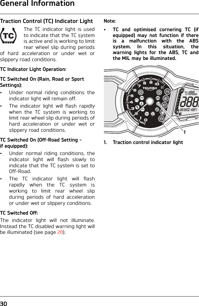 General Information30Traction Control (TC) Indicator LightThe TC indicator light is usedto indicate that the TC systemis active and is working to limitrear wheel slip during periodsof hard acceleration or under wet orslippery road conditions.TC Indicator Light Operation:TC Switched On (Rain, Road or Sport Settings):• Under normal riding conditions theindicator light will remain off.• The indicator light will flash rapidlywhen the TC system is working tolimit rear wheel slip during periods ofhard acceleration or under wet orslippery road conditions.TC Switched On (Off-Road Setting - if equipped):• Under normal riding conditions, theindicator light will flash slowly toindicate that the TC system is set toOff-Road.• The TC indicator light will flashrapidly when the TC system isworking to limit rear wheel slipduring periods of hard accelerationor under wet or slippery conditions.TC Switched Off:The indicator light will not illuminate.Instead the TC disabled warning light willbe illuminated (see page 28).Note:• TC and optimised cornering TC (ifequipped) may not function if thereis a malfunction with the ABSsystem. In this situation, thewarning lights for the ABS, TC andthe MIL may be illuminated.1. Traction control indicator lightTC1