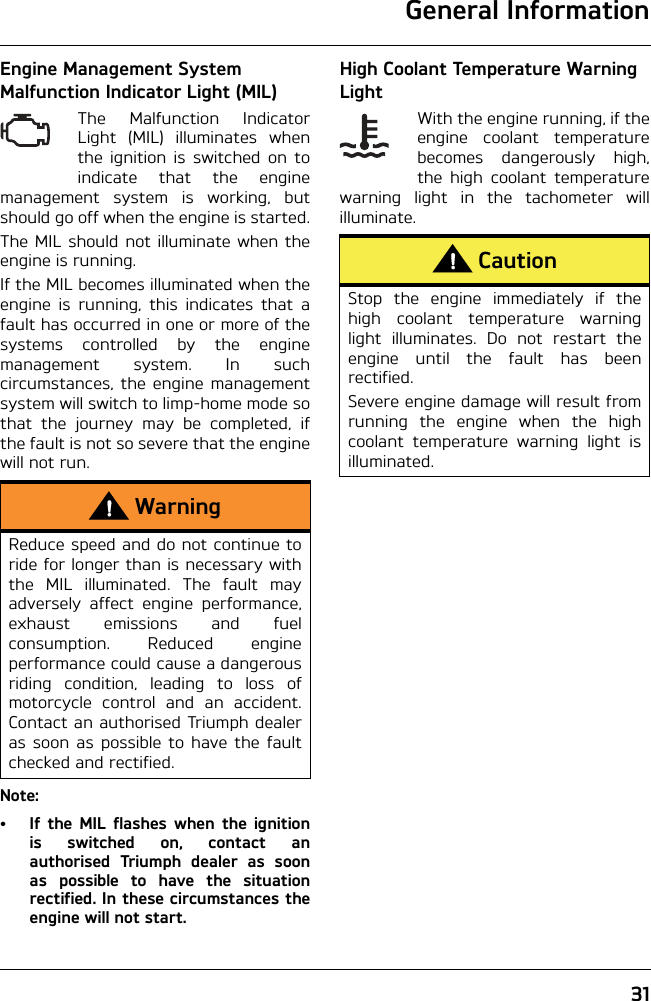 General Information31Engine Management System Malfunction Indicator Light (MIL)The Malfunction IndicatorLight (MIL) illuminates whenthe ignition is switched on toindicate that the enginemanagement system is working, butshould go off when the engine is started.The MIL should not illuminate when theengine is running. If the MIL becomes illuminated when theengine is running, this indicates that afault has occurred in one or more of thesystems controlled by the enginemanagement system. In suchcircumstances, the engine managementsystem will switch to limp-home mode sothat the journey may be completed, ifthe fault is not so severe that the enginewill not run.Note:• If the MIL flashes when the ignitionis switched on, contact anauthorised Triumph dealer as soonas possible to have the situationrectified. In these circumstances theengine will not start.High Coolant Temperature Warning LightWith the engine running, if theengine coolant temperaturebecomes dangerously high,the high coolant temperaturewarning light in the tachometer willilluminate.WarningReduce speed and do not continue toride for longer than is necessary withthe MIL illuminated. The fault mayadversely affect engine performance,exhaust emissions and fuelconsumption. Reduced engineperformance could cause a dangerousriding condition, leading to loss ofmotorcycle control and an accident.Contact an authorised Triumph dealeras soon as possible to have the faultchecked and rectified.CautionStop the engine immediately if thehigh coolant temperature warninglight illuminates. Do not restart theengine until the fault has beenrectified.Severe engine damage will result fromrunning the engine when the highcoolant temperature warning light isilluminated.