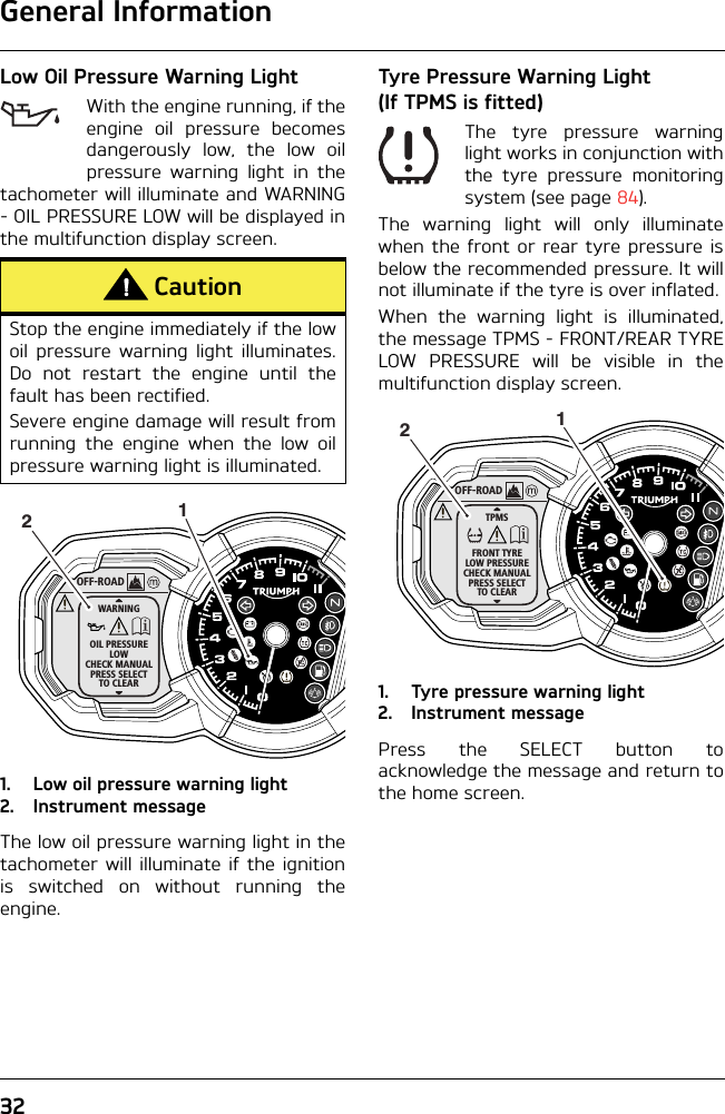 General Information32Low Oil Pressure Warning LightWith the engine running, if theengine oil pressure becomesdangerously low, the low oilpressure warning light in thetachometer will illuminate and WARNING- OIL PRESSURE LOW will be displayed inthe multifunction display screen.1. Low oil pressure warning light2. Instrument messageThe low oil pressure warning light in thetachometer will illuminate if the ignitionis switched on without running theengine.Tyre Pressure Warning Light (If TPMS is fitted)The tyre pressure warninglight works in conjunction withthe tyre pressure monitoringsystem (see page 84).The warning light will only illuminatewhen the front or rear tyre pressure isbelow the recommended pressure. It willnot illuminate if the tyre is over inflated.When the warning light is illuminated,the message TPMS - FRONT/REAR TYRELOW PRESSURE will be visible in themultifunction display screen.1. Tyre pressure warning light2. Instrument messagePress the SELECT button toacknowledge the message and return tothe home screen.CautionStop the engine immediately if the lowoil pressure warning light illuminates.Do not restart the engine until thefault has been rectified.Severe engine damage will result fromrunning the engine when the low oilpressure warning light is illuminated.OFF-ROADWARNINGOIL PRESSURELOWCHECK MANUALPRESS SELECTTO CLEAR12OFF-ROADTPMSFRONT TYRELOW PRESSURECHECK MANUALPRESS SELECTTO CLEAR12