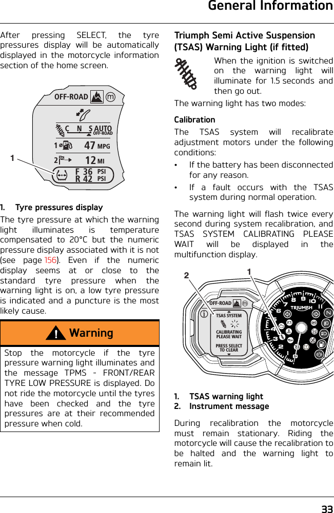 General Information33After pressing SELECT, the tyrepressures display will be automaticallydisplayed in the motorcycle informationsection of the home screen.1. Tyre pressures displayThe tyre pressure at which the warninglight illuminates is temperaturecompensated to 20°C but the numericpressure display associated with it is not(see page 156). Even if the numericdisplay seems at or close to thestandard tyre pressure when thewarning light is on, a low tyre pressureis indicated and a puncture is the mostlikely cause.Triumph Semi Active Suspension (TSAS) Warning Light (if fitted)When the ignition is switchedon the warning light willilluminate for 1.5 seconds andthen go out.The warning light has two modes:CalibrationThe TSAS system will recalibrateadjustment motors under the followingconditions:• If the battery has been disconnectedfor any reason.• If a fault occurs with the TSASsystem during normal operation.The warning light will flash twice everysecond during system recalibration, andTSAS SYSTEM CALIBRATING PLEASEWAIT will be displayed in themultifunction display.1. TSAS warning light2. Instrument messageDuring recalibration the motorcyclemust remain stationary. Riding themotorcycle will cause the recalibration tobe halted and the warning light toremain lit.WarningStop the motorcycle if the tyrepressure warning light illuminates andthe message TPMS - FRONT/REARTYRE LOW PRESSURE is displayed. Donot ride the motorcycle until the tyreshave been checked and the tyrepressures are at their recommendedpressure when cold.OFF-ROADAUTOOFF-ROADMPGMIPSIPSICNS123642FR47121OFF-ROADTSAS SYSTEMCALIBRATINGPLEASE WAITPRESS SELECTTO CLEAR12