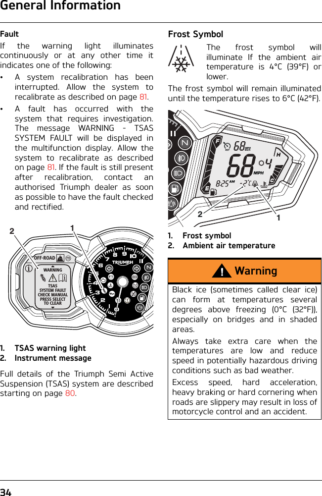 General Information34FaultIf the warning light illuminatescontinuously or at any other time itindicates one of the following:• A system recalibration has beeninterrupted. Allow the system torecalibrate as described on page 81.• A fault has occurred with thesystem that requires investigation.The message WARNING - TSASSYSTEM FAULT will be displayed inthe multifunction display. Allow thesystem to recalibrate as describedon page 81. If the fault is still presentafter recalibration, contact anauthorised Triumph dealer as soonas possible to have the fault checkedand rectified.1. TSAS warning light2. Instrument messageFull details of the Triumph Semi ActiveSuspension (TSAS) system are describedstarting on page 80.Frost SymbolThe frost symbol willilluminate If the ambient airtemperature is 4°C (39°F) orlower.The frost symbol will remain illuminateduntil the temperature rises to 6°C (42°F).1. Frost symbol2. Ambient air temperatureOFF-ROADWARNINGTSASSYSTEM FAULTCHECK MANUALPRESS SELECTTO CLEAR12WarningBlack ice (sometimes called clear ice)can form at temperatures severaldegrees above freezing (0°C (32°F)),especially on bridges and in shadedareas.Always take extra care when thetemperatures are low and reducespeed in potentially hazardous drivingconditions such as bad weather.Excess speed, hard acceleration,heavy braking or hard cornering whenroads are slippery may result in loss ofmotorcycle control and an accident.12