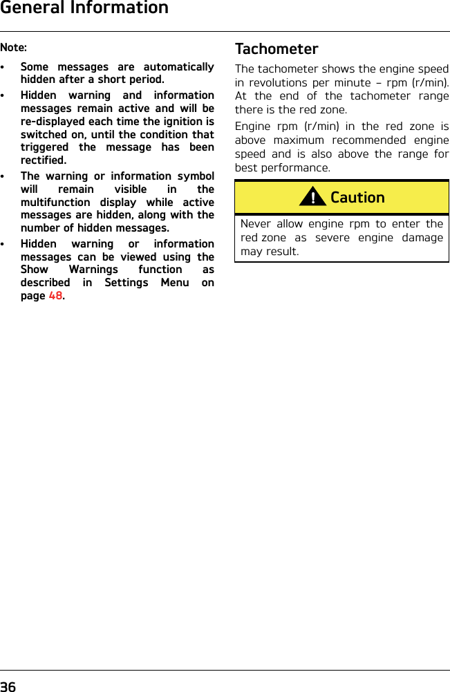 General Information36Note:• Some messages are automaticallyhidden after a short period.• Hidden warning and informationmessages remain active and will bere-displayed each time the ignition isswitched on, until the condition thattriggered the message has beenrectified. • The warning or information symbolwill remain visible in themultifunction display while activemessages are hidden, along with thenumber of hidden messages.• Hidden warning or informationmessages can be viewed using theShow Warnings function asdescribed in Settings Menu onpage 48.TachometerThe tachometer shows the engine speedin revolutions per minute – rpm (r/min).At the end of the tachometer rangethere is the red zone.Engine rpm (r/min) in the red zone isabove maximum recommended enginespeed and is also above the range forbest performance.CautionNever allow engine rpm to enter thered zone as severe engine damagemay result. 