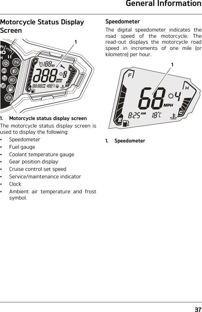 General Information37Motorcycle Status Display Screen1. Motorcycle status display screenThe motorcycle status display screen isused to display the following:• Speedometer• Fuel gauge• Coolant temperature gauge• Gear position display• Cruise control set speed• Service/maintenance indicator•Clock• Ambient air temperature and frostsymbol.SpeedometerThe digital speedometer indicates theroad speed of the motorcycle. Theread-out displays the motorcycle roadspeed in increments of one mile (orkilometre) per hour.1. Speedometer11