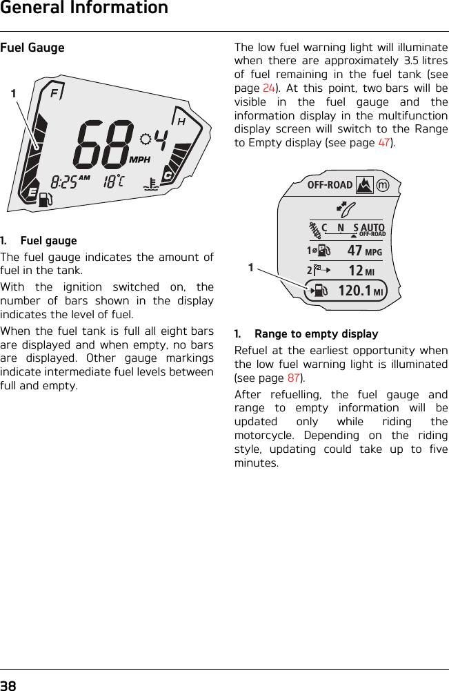 General Information38Fuel Gauge1. Fuel gaugeThe fuel gauge indicates the amount offuel in the tank.With the ignition switched on, thenumber of bars shown in the displayindicates the level of fuel.When the fuel tank is full all eight barsare displayed and when empty, no barsare displayed. Other gauge markingsindicate intermediate fuel levels betweenfull and empty.The low fuel warning light will illuminatewhen there are approximately 3.5 litresof fuel remaining in the fuel tank (seepage 24). At this point, two bars will bevisible in the fuel gauge and theinformation display in the multifunctiondisplay screen will switch to the Rangeto Empty display (see page 47).1. Range to empty displayRefuel at the earliest opportunity whenthe low fuel warning light is illuminated(see page 87).After refuelling, the fuel gauge andrange to empty information will beupdated only while riding themotorcycle. Depending on the ridingstyle, updating could take up to fiveminutes.1OFF-ROADAUTOOFF-ROADMPGMICNS124712MI120.11