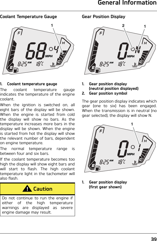 General Information39Coolant Temperature Gauge1. Coolant temperature gaugeThe coolant temperature gaugeindicates the temperature of the enginecoolant.When the ignition is switched on, alleight bars of the display will be shown.When the engine is started from coldthe display will show no bars. As thetemperature increases more bars in thedisplay will be shown. When the engineis started from hot the display will showthe relevant number of bars, dependenton engine temperature.The normal temperature range isbetween four and six bars.If the coolant temperature becomes toohigh the display will show eight bars andwill start to flash. The high coolanttemperature light in the tachometer willalso flash.Gear Position Display1. Gear position display (neutral position displayed)2. Gear position symbolThe gear position display indicates whichgear (one to six) has been engaged.When the transmission is in neutral (nogear selected), the display will show N.1. Gear position display (first gear shown)CautionDo not continue to run the engine ifeither of the high temperaturewarnings are displayed as severeengine damage may result.1121