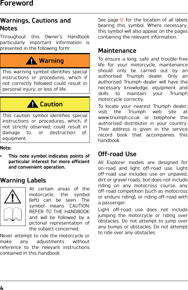 Foreword4Warnings, Cautions and NotesThroughout this Owner&apos;s Handbookparticularly important information ispresented in the following form:Note:•This note symbol indicates points ofparticular interest for more efficientand convenient operation.Warning LabelsAt certain areas of themotorcycle, the symbol(left) can be seen. Thesymbol means CAUTION:REFER TO THE HANDBOOKand will be followed by apictorial representation ofthe subject concerned.Never attempt to ride the motorcycle ormake any adjustments withoutreference to the relevant instructionscontained in this handbook.See page 12 for the location of all labelsbearing this symbol. Where necessary,this symbol will also appear on the pagescontaining the relevant information.MaintenanceTo ensure a long, safe and trouble-freelife for your motorcycle, maintenanceshould only be carried out by anauthorised Triumph dealer. Only anauthorised Triumph dealer will have thenecessary knowledge, equipment andskills to maintain your Triumphmotorcycle correctly.To locate your nearest Triumph dealer,visit the Triumph web site atwww.triumph.co.uk or telephone theauthorised distributor in your country.Their address is given in the servicerecord book that accompanies thishandbook.Off-road UseAll Explorer models are designed foron-road and light off-road use. Lightoff-road use includes use on unpaved,dirt or gravel roads, but does not includeriding on any motocross course, anyoff-road competition (such as motocrossor enduro riding), or riding off-road witha passenger.Light off-road use does not includejumping the motorcycle or riding overobstacles. Do not attempt to jump overany bumps or obstacles. Do not attemptto ride over any obstacles.WarningThis warning symbol identifies specialinstructions or procedures, which ifnot correctly followed could result inpersonal injury, or loss of life.CautionThis caution symbol identifies specialinstructions or procedures, which, ifnot strictly observed, could result indamage to, or destruction of,equipment.